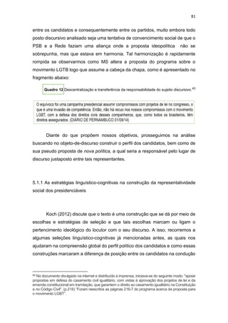 81
entre os candidatos e consequentemente entre os partidos, muito embora todo
posto discursivo analisado seja uma tentativa de convencimento social de que o
PSB e a Rede faziam uma aliança onde a proposta ideopolítica não se
sobrepunha, mas que estava em harmonia. Tal harmonização é rapidamente
rompida se observarmos como MS altera a proposta do programa sobre o
movimento LGTB logo que assume a cabeça da chapa, como é apresentado no
fragmento abaixo:
Quadro 12 Descentralização e transferência da responsabilidade do sujeito discursivo.43
Diante do que propõem nossos objetivos, prosseguimos na análise
buscando no objeto-de-discurso construir o perfil dos candidatos, bem como de
sua pseudo proposta de nova política, a qual seria a responsável pelo lugar de
discurso justaposto entre tais representantes.
5.1.1 As estratégias linguístico-cognitivas na construção da representatividade
social dos presidenciáveis
Koch (2012) discute que o texto é uma construção que se dá por meio de
escolhas e estratégias de seleção e que tais escolhas marcam ou ligam o
pertencimento ideológico do locutor com o seu discurso. A isso, recorremos a
algumas seleções linguístico-cognitivas já mencionadas antes, as quais nos
ajudaram na compreensão global do perfil político dos candidatos e como essas
construções marcaram a diferença de posição entre os candidatos na condução
43 No documento divulgado na internet e distribuído à imprensa, iniciava-se do seguinte modo: "apoiar
propostas em defesa do casamento civil igualitário, com vistas à aprovação dos projetos de lei e da
emenda constitucional em tramitação, que garantem o direito ao casamento igualitário na Constituição
e no Código Civil". (p.216) “Foram reescritos as páginas 216-7 do programa acerca da proposta para
o movimento LGBT”.
 