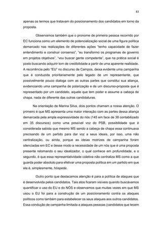 83
apenas os termos que tratavam do posicionamento dos candidatos em torno da
proposta.
Observamos também que o pronome de primeira pessoa recorrido por
EC funciona como um elemento de potencialização social de uma figura política
demarcado nas realizações de diferentes ações “tenho capacidade de fazer
entendimento e construir consenso”, “eu transformo os programas de governo
em projetos objetivos”, “vou buscar gente competente”, que na prática social é
posto buscando adquirir tom de credibilidade a partir de uma aparente realidade.
A recorrência pelo “EU” no discurso de Campos, deixa evidente uma campanha
que é conduzida prioritariamente pelo legado de um representante, que
possivelmente pouco dialoga com as outras partes que constitui sua aliança,
evidenciando uma campanha de polarização e de um discurso-proposta que é
representado por um candidato, aquele que tem poder e assume a cabeça de
chapa, nada de diferente das outras candidaturas.
Na orientação de Marina Silva, dois pontos chamam a nossa atenção. O
primeiro é que MS apresenta uma maior interação com as partes dessa aliança
demarcada pela ampla expressividade do nós (145 em face de 38 contabilizado
em 35 discursos) como uma possível voz do PSB, possibilidade que é
considerada sabida que mesmo MS sendo a cabeça de chapa essa continuava
precisando de um partido para dar voz a seus ideais, por isso, uma não
centralização, ou ainda, porque as ideias motrizes de campanha foram
silenciadas em EC e desse modo a necessidade de um nós que é uma proposta
presente retomando o seu idealizador, o qual conhece em profundidade, e o
segundo, é que essa representatividade coletiva não centraliza MS como a que
guarda poder absoluto para efetivar uma proposta política em um partido em que
ela é, simplesmente, hóspede.
Outro ponto que destacamos atenção é para a política de ataques que
é desenvolvida pelos candidatos. Tais atos ficaram visíveis quando buscávamos
quantificar o uso do EU e do NÓS e observamos que muitas vezes em que MS
usou o EU foi para a construção de um posicionamento contra os ataques
políticos como também para estabelecer os seus ataques aos outros candidatos.
Essa condução de campanha limitada a ataques pessoas (candidatos que tecem
 