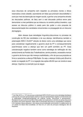 84
seus discursos de campanha sem respeitar os princípios morais e éticos
reservados a todo cidadão, acarretando em falas que priorizam descredibilitar o
outro por meio da destruição da imagem social, a ganhar uma campanha através
de discussões políticas, de fato) sem a real discussão política serve para
demonstrar a crise partidária que se instaurou no cenário político brasileiro, cujo
acesso ao discurso público é usado para dar poder a uma proposta de
descaracterização dos candidatos concorrentes e a propagação de um discurso
demagógico.
Além dessas duas estratégias linguístico-discursivas no processo de
construção da RS dos candidatos e de sua aliança, identificamos também a
polarização NÓS X ELES44 através do léxico como uma estratégia que serve
para caracterizar negativamente o governo atual do PT e consequentemente
auto-firmasse como a aliança que tem um perfil contrário ao PT. Essa
caracterização negativa também serve como estratégia de ratificação de não
pertencimento ao Partido dos Trabalhadores, sendo portanto, necessário marcar
o governo de forma que não mereça credibilidade, a fim de que sua proposta se
firme e caracterize a aliança PSB-Rede. Ou seja, a aliança Unidos pelo Brasil só
existe na negação do PT, é a negação das ações dELES que vai construir essa
aliança. Vejamos no exemplo que se segue:
44 Van Dijk (2010, p. 137) discute que a polaridade NÓS X ELES serve como estratégia ideológica
a serviço de uma auto-apresentação positiva e da auto-apresentação negativa corroborando com
“a polarização intragrupal-extragrupal em práticas sociais, discursivas e pensamentos”.
Ressalvamos que os pronomes Nós e Eles podem ser explorados no âmbito do campo discursivo
da política sob outros aspectos, sejam eles na dimensão discursiva ou sociopolítica, entretanto,
é do interesse dessa pesquisa o uso dessa pronominalização promovendo o enaltecimento de
um partido de ideais ditos socialistas, em face de um outro de princípios ideológicos dito de
esquerda.
 