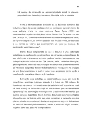 86
5.2 Análise da construção da representatividade social no discurso-
proposta através das categorias acesso, ideologia, poder e contexto
Como já dito neste estudo, o discurso é a via de acesso às mentes dos
indivíduos. É por ele que os sujeitos podem ser controlados ou serem reféns de
uma realidade criada ou como menciona Pedro Demo (1999): ser
responsabilizados pela manutenção da massa de manobra. De acordo com van
Dijk (2010, p. 20), “o controle envolve também o conhecimento pessoal e social,
as experiências prévias, as opiniões pessoais e as atitudes sociais, as ideologias
e as normas ou valores que desempenham um papel na mudança de
participação social das pessoas”.
Diante dessa compreensão de que o discurso é uma elaboração
estratégica, na qual aquele que diz conhece as estruturas socioideológicas do
seu interlocutor e tem acesso sobre os modelos mentais, que ancorados nas
categorizações discursivas de van Dijk (acesso, poder, contexto e ideologia),
prosseguimos na análise da discursivização dos candidatos apresentando como
os interesses ideopolítico da sociedade brasileira são manipulados na projeção
de um discurso-proposta, o qual é várias vezes propagado como sendo a
manifestação concreta da fala da nação brasileira.
Entretanto, essa estratégia de responsabilidade social por meio de
recorrências genéricas (estamos tratando é o futuro de 200 milhões de
brasileiros), de pseudo conceitualizações (a sociedade está hospeda em hotel
de meia estrela), de senso comum (é um momento em que a sociedade está
apreensiva) e de estimulação do desejo social (a sociedade está dizendo que
quer se apropriar da política), diluem dentro do discurso as reais representações
ideopolítica dos candidatos, visto que estes centralizam a campanha em dois
pilares: primeiro em um discurso de ataque ao governo e segundo de interesse
na melhoria das condições econômicas, sociais e política da nação brasileira.
Vejamos como está posto no exemplo abaixo:
 
