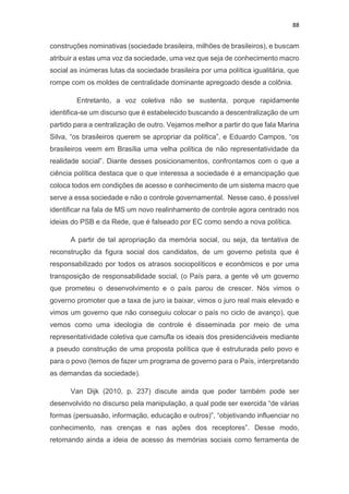 88
construções nominativas (sociedade brasileira, milhões de brasileiros), e buscam
atribuir a estas uma voz da sociedade, uma vez que seja de conhecimento macro
social as inúmeras lutas da sociedade brasileira por uma política igualitária, que
rompe com os moldes de centralidade dominante apregoado desde a colônia.
Entretanto, a voz coletiva não se sustenta, porque rapidamente
identifica-se um discurso que é estabelecido buscando a descentralização de um
partido para a centralização de outro. Vejamos melhor a partir do que fala Marina
Silva, “os brasileiros querem se apropriar da política”, e Eduardo Campos, “os
brasileiros veem em Brasília uma velha política de não representatividade da
realidade social”. Diante desses posicionamentos, confrontamos com o que a
ciência política destaca que o que interessa a sociedade é a emancipação que
coloca todos em condições de acesso e conhecimento de um sistema macro que
serve a essa sociedade e não o controle governamental. Nesse caso, é possível
identificar na fala de MS um novo realinhamento de controle agora centrado nos
ideias do PSB e da Rede, que é falseado por EC como sendo a nova política.
A partir de tal apropriação da memória social, ou seja, da tentativa de
reconstrução da figura social dos candidatos, de um governo petista que é
responsabilizado por todos os atrasos sociopolíticos e econômicos e por uma
transposição de responsabilidade social, (o País para, a gente vê um governo
que prometeu o desenvolvimento e o país parou de crescer. Nós vimos o
governo promoter que a taxa de juro ia baixar, vimos o juro real mais elevado e
vimos um governo que não conseguiu colocar o país no ciclo de avanço), que
vemos como uma ideologia de controle é disseminada por meio de uma
representatividade coletiva que camufla os ideais dos presidenciáveis mediante
a pseudo construção de uma proposta política que é estruturada pelo povo e
para o povo (temos de fazer um programa de governo para o País, interpretando
as demandas da sociedade).
Van Dijk (2010, p. 237) discute ainda que poder também pode ser
desenvolvido no discurso pela manipulação, a qual pode ser exercida “de várias
formas (persuasão, informação, educação e outros)”, “objetivando influenciar no
conhecimento, nas crenças e nas ações dos receptores”. Desse modo,
retomando ainda a ideia de acesso às memórias sociais como ferramenta de
 