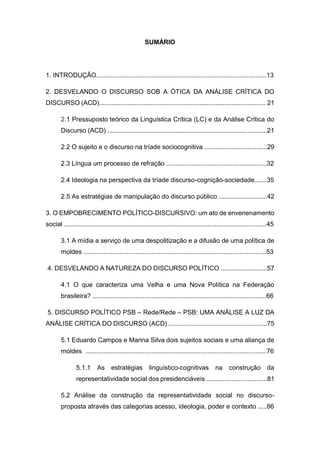 9
SUMÁRIO
1. INTRODUÇÃO...............................................................................................13
2. DESVELANDO O DISCURSO SOB A ÓTICA DA ANÁLISE CRÍTICA DO
DISCURSO (ACD)............................................................................................. 21
2.1 Pressuposto teórico da Linguística Crítica (LC) e da Análise Crítica do
Discurso (ACD) .........................................................................................21
2.2 O sujeito e o discurso na tríade sociocognitiva ...................................29
2.3 Língua um processo de refração ........................................................32
2.4 Ideologia na perspectiva da tríade discurso-cognição-sociedade.......35
2.5 As estratégias de manipulação do discurso público ...........................42
3. O EMPOBRECIMENTO POLÍTICO-DISCURSIVO: um ato de envenenamento
social .................................................................................................................45
3.1 A mídia a serviço de uma despolitização e a difusão de uma política de
moldes ......................................................................................................53
4. DESVELANDO A NATUREZA DO DISCURSO POLÍTICO ..........................57
4.1 O que caracteriza uma Velha e uma Nova Política na Federação
brasileira? .................................................................................................66
5. DISCURSO POLÍTICO PSB – Rede/Rede – PSB: UMA ANÁLISE A LUZ DA
ANÁLISE CRÍTICA DO DISCURSO (ACD) .......................................................75
5.1 Eduardo Campos e Marina Silva dois sujeitos sociais e uma aliança de
moldes .....................................................................................................76
5.1.1 As estratégias linguístico-cognitivas na construção da
representatividade social dos presidenciáveis ..................................81
5.2 Análise da construção da representatividade social no discurso-
proposta através das categorias acesso, ideologia, poder e contexto .....86
 
