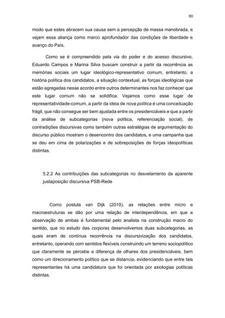 90
modo que estes abracem sua causa sem a percepção de massa manobrada, e
vejam essa aliança como marco aprofundador das condições de liberdade e
avanço do País.
Como se é compreendido pela via do poder e do acesso discursivo,
Eduardo Campos e Marina Silva buscam construir a partir da recorrência as
memórias sociais um lugar ideológico-representativo comum, entretanto, a
história política dos candidatos, a situação contextual, as forças ideológicas que
estão agregadas nesse acordo entre outros determinantes nos faz conhecer que
este lugar comum não se solidifica. Vejamos como esse lugar de
representatividade-comum, a partir da ideia de nova política é uma conceituação
frágil, que não consegue ser bem ajustada entre os presidenciáveis e que a partir
da análise de subcategorias (nova política, referenciação social), de
contradições discursivas como também outras estratégias de argumentação do
discurso público mostram o desencontro dos candidatos, e uma campanha que
se deu em cima de polarizações e de sobreposições de forças ideopolíticas
distintas.
5.2.2 As contribuições das subcategorias no desvelamento da aparente
justaposição discursiva PSB-Rede
Como postula van Dijk (2010), as relações entre micro e
macroestruturas se dão por uma relação de interdependência, em que a
observação de ambas é fundamental pelo analista na construção macro do
sentido, que no estudo das corporas desenvolvemos duas subcategorias, as
quais eram de contínua recorrência na discursivização dos candidatos,
entretanto, operando com sentidos flexíveis construindo um terreno sociopolítico
que claramente se percebe a diferença de olhares dos presidenciáveis, bem
como um direcionamento político que se distancia, evidenciando que entre tais
representantes há uma candidatura que foi orientada por axiologias políticas
distintas.
 