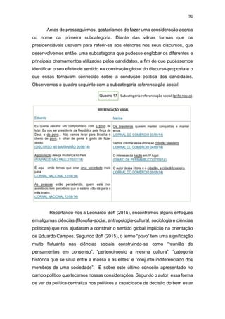 91
Antes de prosseguirmos, gostaríamos de fazer uma consideração acerca
do nome da primeira subcategoria. Diante das várias formas que os
presidenciáveis usavam para referir-se aos eleitores nos seus discursos, que
desenvolvemos então, uma subcategoria que pudesse englobar os diferentes e
principais chamamentos utilizados pelos candidatos, a fim de que pudéssemos
identificar o seu efeito de sentido na construção global do discurso-proposta e o
que essas tornavam conhecido sobre a condução política dos candidatos.
Observemos o quadro seguinte com a subcategoria referenciação social.
Quadro 17 Subcategoria referenciação social (grifo nosso).
Reportando-nos a Leonardo Boff (2015), encontramos alguns enfoques
em algumas ciências (filosofia-social, antropologia-cultural, sociologia e ciências
políticas) que nos ajudaram a construir o sentido global implícito na orientação
de Eduardo Campos. Segundo Boff (2015), o termo “povo” tem uma significação
muito flutuante nas ciências sociais construindo-se como “reunião de
pensamentos em consenso”, “pertencimento a mesma cultura”, “categoria
histórica que se situa entre a massa e as elites” e “conjunto indiferenciado dos
membros de uma sociedade”. É sobre este último conceito apresentado no
campo político que tecemos nossas considerações. Segundo o autor, essa forma
de ver da política centraliza nos políticos a capacidade de decisão do bem estar
 