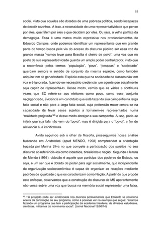 92
social, visto que aqueles são dotados de uma pobreza política, sendo incapazes
de decidir sozinhos. A isso, a necessidade de uma representatividade que pense
por eles, que falem por eles e que decidam por eles. Ou seja, a velha política da
demagogia. Essa é uma marca muito expressiva nos pronunciamentos de
Eduardo Campos, onde podemos identificar um representante que em grande
parte do tempo busca pela via do acesso do discurso público ser essa voz da
grande massa “vamos levar para Brasília é cheiro de povo”, uma voz que no
posto de sua representatividade guarda um amplo poder centralizador, visto que
a recorrência pelos termos “população”, “povo”, “pessoas” e “sociedade”
guardam sempre o sentido de conjunto da mesma espécie, como também
adquire tom de genericidade. Espécie esta que na sociedade de classes não tem
voz e é ignorada, fazendo-se necessário credenciar um agente que socialmente
seja capaz de representá-lo. Desse modo, vemos que as várias e contínuas
vezes que EC refere-se aos eleitores como povo, como esse conjunto
negligenciado, evidencia um candidato que está fazendo sua campanha na larga
fatia social e não para a larga fatia social, cuja pretensão maior centra-se na
capacidade de levar esses sujeitos a tornarem-se representados numa
“realidade projetada”46 e desse modo abraçar a sua campanha. A isso, pode-se
inferir que sua fala não vem do “povo”, mas é dirigida para o “povo”, a fim de
alavancar sua candidatura.
Ainda seguindo sob o olhar da filosofia, prosseguimos nossa análise
buscando em Aristóteles (apud MENDO, 1998) compreender a orientação
traçada por Marina Silva no que compete a participação dos sujeitos no seu
discurso ao referenciá-los como cidadãos, brasileiros e nação. Segundo a leitura
de Mendo (1998), cidadão é aquele que participa dos poderes do Estado, ou
seja, é um ser que é dotado de poder para agir socialmente, que independente
da organização socioeconômica é capaz de organizar as relações mediante
padrões de igualdade o que os caracterizam como Nação. A partir do que propõe
este enfoque, observamos que a construção do discurso de MS aparentemente
não versa sobre uma voz que busca na memória social representar uma faixa,
46 Tal projeção pode ser evidenciada nos diversos pontuamentos que Eduardo se posiciona
acerca da construção do seu programa, como é possível ver no exemplo que segue: “estamos
fazendo um programa que tem a participação da academia brasileira, de diversos estudiosos,
cientistas, militantes do movimento social”. (Jornal Nacional 12/08/14)
 