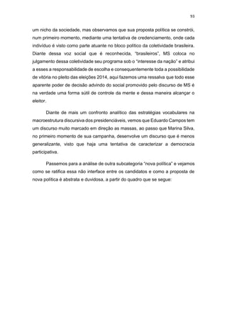 93
um nicho da sociedade, mas observamos que sua proposta política se constrói,
num primeiro momento, mediante uma tentativa de credenciamento, onde cada
indivíduo é visto como parte atuante no bloco político da coletividade brasileira.
Diante dessa voz social que é reconhecida, “brasileiros”, MS coloca no
julgamento dessa coletividade seu programa sob o “interesse da nação” e atribui
a esses a responsabilidade de escolha e consequentemente toda a possibilidade
de vitória no pleito das eleições 2014, aqui fazemos uma ressalva que todo esse
aparente poder de decisão advindo do social promovido pelo discurso de MS é
na verdade uma forma sútil de controle da mente e dessa maneira alcançar o
eleitor.
Diante de mais um confronto analítico das estratégias vocabulares na
macroestrutura discursiva dos presidenciáveis, vemos que Eduardo Campos tem
um discurso muito marcado em direção as massas, ao passo que Marina Silva,
no primeiro momento de sua campanha, desenvolve um discurso que é menos
generalizante, visto que haja uma tentativa de caracterizar a democracia
participativa.
Passemos para a análise de outra subcategoria “nova política” e vejamos
como se ratifica essa não interface entre os candidatos e como a proposta de
nova política é abstrata e duvidosa, a partir do quadro que se segue:
 