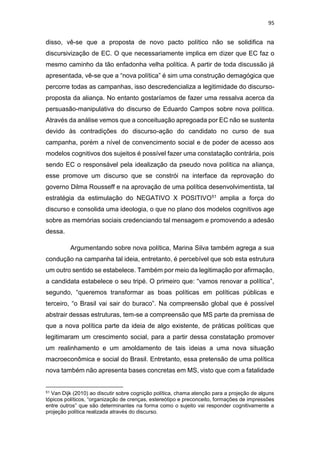 95
disso, vê-se que a proposta de novo pacto político não se solidifica na
discursivização de EC. O que necessariamente implica em dizer que EC faz o
mesmo caminho da tão enfadonha velha política. A partir de toda discussão já
apresentada, vê-se que a “nova política” é sim uma construção demagógica que
percorre todas as campanhas, isso descredencializa a legitimidade do discurso-
proposta da aliança. No entanto gostaríamos de fazer uma ressalva acerca da
persuasão-manipulativa do discurso de Eduardo Campos sobre nova política.
Através da análise vemos que a conceituação apregoada por EC não se sustenta
devido às contradições do discurso-ação do candidato no curso de sua
campanha, porém a nível de convencimento social e de poder de acesso aos
modelos cognitivos dos sujeitos é possível fazer uma constatação contrária, pois
sendo EC o responsável pela idealização da pseudo nova política na aliança,
esse promove um discurso que se constrói na interface da reprovação do
governo Dilma Rousseff e na aprovação de uma política desenvolvimentista, tal
estratégia da estimulação do NEGATIVO X POSITIVO51 amplia a força do
discurso e consolida uma ideologia, o que no plano dos modelos cognitivos age
sobre as memórias sociais credenciando tal mensagem e promovendo a adesão
dessa.
Argumentando sobre nova política, Marina Silva também agrega a sua
condução na campanha tal ideia, entretanto, é percebível que sob esta estrutura
um outro sentido se estabelece. Também por meio da legitimação por afirmação,
a candidata estabelece o seu tripé. O primeiro que: “vamos renovar a política”,
segundo, “queremos transformar as boas políticas em políticas públicas e
terceiro, “o Brasil vai sair do buraco”. Na compreensão global que é possível
abstrair dessas estruturas, tem-se a compreensão que MS parte da premissa de
que a nova política parte da ideia de algo existente, de práticas políticas que
legitimaram um crescimento social, para a partir dessa constatação promover
um realinhamento e um amoldamento de tais ideias a uma nova situação
macroeconômica e social do Brasil. Entretanto, essa pretensão de uma política
nova também não apresenta bases concretas em MS, visto que com a fatalidade
51 Van Dijk (2010) ao discutir sobre cognição política, chama atenção para a projeção de alguns
tópicos políticos, “organização de crenças, estereótipo e preconceito, formações de impressões
entre outros” que são determinantes na forma como o sujeito vai responder cognitivamente a
projeção política realizada através do discurso.
 