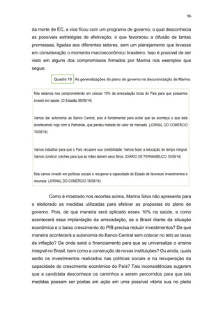 96
da morte de EC, a vice ficou com um programa de governo, o qual desconhecia
as possíveis estratégias de efetivação, o que favoreceu a difusão de tantas
promessas, ligadas aos diferentes setores, sem um planejamento que levasse
em consideração o momento macroeconômico brasileiro. Isso é possível de ser
visto em alguns dos compromissos firmados por Marina nos exemplos que
segue:
Quadro 19 As generalizações do plano de governo na discursivização de Marina.
Como é mostrado nos recortes acima, Marina Silva não apresenta para
o eleitorado as medidas utilizadas para efetivar as propostas do plano de
governo. Pois, de que maneira será aplicado esses 10% na saúde, e como
acontecerá essa implantação da arrecadação, se o Brasil diante da situação
econômica e o baixo crescimento do PIB precisa reduzir investimentos? De que
maneira acontecerá a autonomia do Banco Central sem colocar no teto as taxas
de inflação? De onde sairá o financiamento para que se universalize o ensino
integral no Brasil, bem como a construção de novas instituições? Ou ainda, quais
serão os investimentos realizados nas políticas sociais e na recuperação da
capacidade do crescimento econômico do País? Tais inconsistências sugerem
que a candidata desconhece os caminhos a serem percorridos para que tais
medidas possam ser postas em ação em uma possível vitória sua no pleito
 
