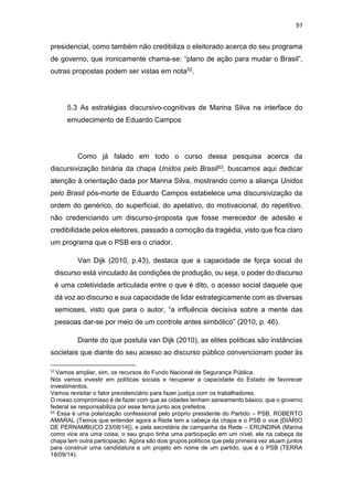 97
presidencial, como também não credibiliza o eleitorado acerca do seu programa
de governo, que ironicamente chama-se: “plano de ação para mudar o Brasil”,
outras propostas podem ser vistas em nota52.
5.3 As estratégias discursivo-cognitivas de Marina Silva na interface do
emudecimento de Eduardo Campos
Como já falado em todo o curso dessa pesquisa acerca da
discursivização binária da chapa Unidos pelo Brasil53, buscamos aqui dedicar
atenção à orientação dada por Marina Silva, mostrando como a aliança Unidos
pelo Brasil pós-morte de Eduardo Campos estabelece uma discursivização da
ordem do genérico, do superficial, do apelativo, do motivacional, do repetitivo,
não credenciando um discurso-proposta que fosse merecedor de adesão e
credibilidade pelos eleitores, passado a comoção da tragédia, visto que fica claro
um programa que o PSB era o criador.
Van Dijk (2010, p.43), destaca que a capacidade de força social do
discurso está vinculado às condições de produção, ou seja, o poder do discurso
é uma coletividade articulada entre o que é dito, o acesso social daquele que
dá voz ao discurso e sua capacidade de lidar estrategicamente com as diversas
semioses, visto que para o autor, “a influência decisiva sobre a mente das
pessoas dar-se por meio de um controle antes simbólico” (2010, p. 46).
Diante do que postula van Dijk (2010), as elites políticas são instâncias
societais que diante do seu acesso ao discurso público convencionam poder às
52
Vamos ampliar, sim, os recursos do Fundo Nacional de Segurança Pública.
Nós vamos investir em políticas sociais e recuperar a capacidade do Estado de favorecer
investimentos.
Vamos revisitar o fator previdenciário para fazer justiça com os trabalhadores.
O nosso compromisso é de fazer com que as cidades tenham saneamento básico, que o governo
federal se responsabiliza por esse tema junto aos prefeitos.
53 Essa é uma polarização confessional pelo próprio presidente do Partido – PSB, ROBERTO
AMARAL (Temos que entender agora a Rede tem a cabeça da chapa e o PSB o vice [DIÁRIO
DE PERNAMBUCO 23/08/14]), e pela secretária de campanha da Rede – ERUNDINA (Marina
como vice era uma coisa, o seu grupo tinha uma participação em um nível, ela na cabeça da
chapa tem outra participação. Agora são dois grupos políticos que pela primeira vez atuam juntos
para construir uma candidatura e um projeto em nome de um partido, que é o PSB (TERRA
18/09/14).
 