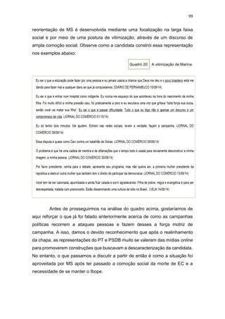 99
reorientação de MS é desenvolvida mediante uma focalização na larga faixa
social e por meio de uma postura de vitimização, através de um discurso de
ampla comoção social. Observe como a candidata constrói essa representação
nos exemplos abaixo:
Quadro 20 A vitimização de Marina.
Antes de prosseguirmos na análise do quadro acima, gostaríamos de
aqui reforçar o que já foi falado anteriormente acerca de como as campanhas
políticas recorrem a ataques pessoas e fazem desses a força motriz de
campanha. A isso, damos o devido reconhecimento que após o realinhamento
da chapa, as representações do PT e PSDB muito se valeram das mídias online
para promoverem construções que buscavam a descaracterização da candidata.
No entanto, o que passamos a discutir a partir de então é como a situação foi
aproveitada por MS após ter passado a comoção social da morte de EC e a
necessidade de se manter o Ibope.
 