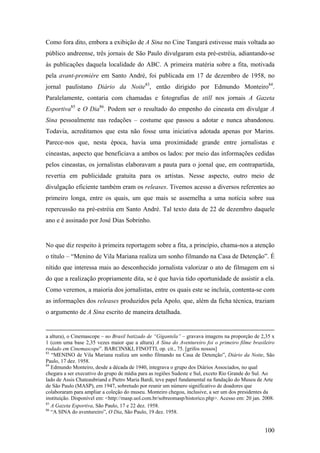 Como fora dito, embora a exibição de A Sina no Cine Tangará estivesse mais voltada ao
público andreense, três jornais de São Paulo divulgaram esta pré-estréia, adiantando-se
às publicações daquela localidade do ABC. A primeira matéria sobre a fita, motivada
pela avant-première em Santo André, foi publicada em 17 de dezembro de 1958, no
jornal paulistano Diário da Noite83, então dirigido por Edmundo Monteiro84.
Paralelamente, contaria com chamadas e fotografias de still nos jornais A Gazeta
Esportiva85 e O Dia86. Podem ser o resultado do empenho do cineasta em divulgar A
Sina pessoalmente nas redações – costume que passou a adotar e nunca abandonou.
Todavia, acreditamos que esta não fosse uma iniciativa adotada apenas por Marins.
Parece-nos que, nesta época, havia uma proximidade grande entre jornalistas e
cineastas, aspecto que beneficiava a ambos os lados: por meio das informações cedidas
pelos cineastas, os jornalistas elaboravam a pauta para o jornal que, em contrapartida,
revertia em publicidade gratuita para os artistas. Nesse aspecto, outro meio de
divulgação eficiente também eram os releases. Tivemos acesso a diversos referentes ao
primeiro longa, entre os quais, um que mais se assemelha a uma notícia sobre sua
repercussão na pré-estréia em Santo André. Tal texto data de 22 de dezembro daquele
ano e é assinado por José Dias Sobrinho.


No que diz respeito à primeira reportagem sobre a fita, a princípio, chama-nos a atenção
o título – “Menino de Vila Mariana realiza um sonho filmando na Casa de Detenção”. É
nítido que interessa mais ao desconhecido jornalista valorizar o ato de filmagem em si
do que a realização propriamente dita, se é que havia tido oportunidade de assistir a ela.
Como veremos, a maioria dos jornalistas, entre os quais este se incluía, contenta-se com
as informações dos releases produzidos pela Apolo, que, além da ficha técnica, traziam
o argumento de A Sina escrito de maneira detalhada.


a altura), o Cinemascope – no Brasil batizado de “Gigantela” – gravava imagens na proporção de 2,35 x
1 (com uma base 2,35 vezes maior que a altura) A Sina do Aventureiro foi o primeiro filme brasileiro
rodado em Cinemascope”. BARCINSKI, FINOTTI, op. cit., 75. [grifos nossos]
83
   “MENINO de Vila Mariana realiza um sonho filmando na Casa de Detenção”, Diário da Noite, São
Paulo, 17 dez. 1958.
84
   Edmundo Monteiro, desde a década de 1940, integrava o grupo dos Diários Associados, no qual
chegara a ser executivo do grupo de mídia para as regiões Sudeste e Sul, exceto Rio Grande do Sul. Ao
lado de Assis Chateaubriand e Pietro Maria Bardi, teve papel fundamental na fundação do Museu de Arte
de São Paulo (MASP), em 1947, sobretudo por reunir um número significativo de doadores que
colaboraram para ampliar a coleção do museu. Monteiro chegou, inclusive, a ser um dos presidentes da
instituição. Disponível em: <http://masp.uol.com.br/sobreomasp/historico.php>. Acesso em: 20 jan. 2008.
85
   A Gazeta Esportiva, São Paulo, 17 e 22 dez. 1958.
86
   “A SINA do aventureiro”, O Dia, São Paulo, 19 dez. 1958.


                                                                                                  100
 