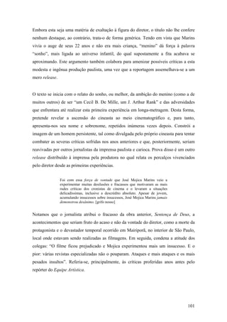 Embora esta seja uma matéria de exaltação à figura do diretor, o título não lhe confere
nenhum destaque, ao contrário, trata-o de forma genérica. Tendo em vista que Marins
vivia o auge de seus 22 anos e não era mais criança, “menino” dá força à palavra
“sonho”, mais ligada ao universo infantil, do qual supostamente a fita acabava se
aproximando. Este argumento também colabora para amenizar possíveis críticas a esta
modesta e ingênua produção paulista, uma vez que a reportagem assemelhava-se a um
mero release.


O texto se inicia com o relato do sonho, ou melhor, da ambição do menino (como a de
muitos outros) de ser “um Cecil B. De Mille, um J. Arthur Rank” e das adversidades
que enfrentara até realizar esta primeira experiência em longa-metragem. Desta forma,
pretende revelar a ascensão do cineasta ao meio cinematográfico e, para tanto,
apresenta-nos seu nome e sobrenome, repetidos inúmeras vezes depois. Constrói a
imagem de um homem persistente, tal como divulgada pelo próprio cineasta para tentar
combater as severas críticas sofridas nos anos anteriores e que, posteriormente, seriam
reavivadas por outros jornalistas da imprensa paulista e carioca. Prova disso é um outro
release distribuído à imprensa pela produtora no qual relata os percalços vivenciados
pelo diretor desde as primeiras experiências.


                Foi com essa força de vontade que José Mojica Marins veio a
                experimentar muitas desilusões e fracassos que motivaram as mais
                rudes críticas dos cronistas de cinema e o levaram a situações
                delicadíssimas, inclusive a descrédito absoluto. Apesar de jovem,
                acumulando insucessos sobre insucessos, José Mojica Marins jamais
                demonstrou desânimo. [grifo nosso]


Notamos que o jornalista atribui o fracasso da obra anterior, Sentença de Deus, a
acontecimentos que seriam fruto do acaso e não da vontade do diretor, como a morte da
protagonista e o devastador temporal ocorrido em Mairiporã, no interior de São Paulo,
local onde estavam sendo realizadas as filmagens. Em seguida, condena a atitude dos
colegas: “O filme ficou prejudicado e Mojica experimentou mais um insucesso. E o
pior: várias revistas especializadas não o pouparam. Ataques e mais ataques e os mais
pesados insultos”. Referia-se, principalmente, às críticas proferidas anos antes pelo
repórter do Equipe Artística.




                                                                                    101
 