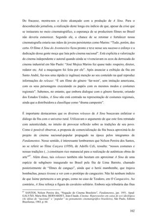 Do fracasso, mostra-nos o êxito alcançado com a produção de A Sina. Para o
desconhecido jornalista, a realização deste longa era indício de que, apesar da crise que
se instaurara no meio cinematográfico, a esperança de se produzirem filmes no Brasil
não deveria esmorecer. Segundo ele, a chance de se retomar e fortalecer nossa
cinematografia estaria nas mãos de jovens persistentes como Marins: “Tudo, porém, deu
certo. O filme A Sina do Aventureiro ficou pronto e teve nesse seu sucesso o esforço e a
dedicação dessa gente moça que luta pelo cinema nacional”. Está explícita a valorização
do cinema independente e autoral quando ainda se vivenciavam os ecos da derrocada do
cinema industrial em São Paulo: “José Mojica Marins fez quase tudo: roupeiro, diretor,
redator etc. Até a maquiagem foi feita por ele”. Após anunciar a exibição da fita em
Santo André, faz-nos uma rápida (e ingênua) menção ao seu conteúdo na qual reproduz
informações do release: “É um filme do gênero ‘far-west’, sem imitação americana,
com os seus personagens executando os papéis com os mesmos modos e costumes
regionais”. Sabemos, no entanto, que embora dialogue com o gênero faroeste, oriundo
dos Estados Unidos, A Sina não está centrada na representação de costumes regionais,
ainda que a distribuidora a classifique como “drama campestre”.


É importante destacarmos que os diversos releases de A Sina buscavam enfatizar o
diálogo da fita com o universo rural. Utilizavam o argumento de que este fora retratado
com autenticidade, no intuito de provocar reflexão sobre as tradições de seu povo.
Como é possível observar, a proposta de comercialização da fita busca aproximá-la do
projeto de cinema nacional-popular propagado na época pelos integrantes de
Fundamentos. Nesse sentido, é interessante lembrarmos que Nelson Pereira dos Santos,
ao se referir ao filme Caiçara (1950), de Adolfo Celi, ressalta: “nossos costumes e
nossas tradições (...) constituem rico manancial para a realização de autênticas obras de
arte”87. Além disso, tais releases também não hesitam em aproximar A Sina de uma
espécie de subgênero inaugurado no Brasil pela fita de Lima Barreto, chamado
posteriormente de “filmes de cangaço”, ainda que o herói mambembe, que trajava
bombachas, pouco tivesse a ver com o protótipo do cangaceiro. Não há nenhum indício
de que Jaime pertencera a um grupo, como no caso de Teodoro, em O Cangaceiro. Ao
contrário, A Sina reforça a figura do cavaleiro solitário. Embora seja tributária das fitas

87
  SANTOS, Nelson Pereira dos, “Negação do Cinema Brasileiro”, Fundamentos, jan. 1951. Apud:
GALVÃO, Maria Rita; BERNARDET, Jean-Claude, Cinema: Repercussões em caixa de eco ideológica
(As idéias de “nacional” e “popular” no pensamento cinematográfico brasileiro), São Paulo, Editora
Brasiliense, 1983, p. 64.


                                                                                             102
 