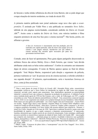 de faroeste e tenha nítidas influências da obra de Lima Barreto, não se pode alegar que
evoque situações do interior nordestino, na virada do século XX.


A primeira matéria publicada num jornal andreense surge nove dias após a avant-
première. É assinada por Valdir Pires e saiu publicada no semanário News Seller,
tablóide de oito páginas recém-fundado, considerado embrião do Diário do Grande
ABC88. Assim como a matéria do Diário da Noite, esta valoriza também o filme
enquanto prenúncio de uma boa fase para o cinema nacional89. Não hesita, porém, em
alfinetar o governo.

                 A Sina do Aventureiro é sinceramente uma boa produção, pois foi
                 realizada com capital particular, além de trazer uma equipe nova do
                 cinema e com alegres músicas, fazendo-nos crer que embora o
                 cinema nacional não encontre apoio necessário por parte dos
                 governantes terá bom futuro.


Contudo, antes de fazer tal apontamento, Pires gasta alguns parágrafos descrevendo os
atributos físicos das atrizes Shirley Alves e Ruth Ferreira, que vieram “sem dúvida
abrilhantar ainda mais as belas noites andreenses”. Confere às estreantes um tratamento
digno de atrizes consagradas. O nome de Marins aparece apenas no final do último
parágrafo: “José Mojica Marins, responsável pela direção e argumento da película,
pertence realmente ao ‘cast’ de pessoas novas do cinema nacional, o referido celulóide é
sua segunda direção”. O primeiro, equivocadamente, seria o inconcluso Sentença de
Deus, como já fora assinalado.

88
   “Para o atual diretor do jornal O Diário do Grande ABC, Alexandre Polesi, pelas características
apresentadas verifica-se que o News Sellers foi introduzido na região do ABC como uma proposta
comercial, servindo como suporte para anunciantes. Seus idealizadores apostaram na potencialidade
industrial e comercial local, que começava a despontar na produção de automóveis. A indústria Ford já
estava instalada desde agosto de 1930 em São Caetano; com a vinda da Volkswagen, em 1957, a região
consolidou-se como "berço da indústria automobilística no Brasil". Esta característica comercial imposta
ao News Seller no seu surgimento tem relação com a própria formação de seus fundadores. Edson Danillo
Dotto atuava em uma agência de publicidade – era o único ligado à área de Comunicação –, Fausto Polesi
era tecelão, Ângelo Puga atuava como bancário, enquanto Maury de Campos Dotto trabalhava como
contato de Vendas na Olivetti do Brasil. Além disso, o jornal era "simples, pobre e pequeno" e, de início,
a empresa jornalística Sociedade Civil News Sellers não possuía dinheiro para imprimi-lo. Portanto, o
jornal News Seller, lançado em 18 de maio de 1958, "aproveitou o ambiente favorável e surgiu como uma
possibilidade de negócio, já que a região começava a despontar economicamente." A repercussão,
imediata, demonstrou que a região carecia de um veículo de comunicação. Como estratégia, a publicação
procurou assimilar as características regionais da cidade de Santo André e do Grande ABC – macroregião
que comporta sete municípios –, sobretudo porque na ocasião a localidade evidenciava suas qualidades
urbanas, demográficas e industriais”. ARAÚJO, William Pereira de, “Processo de mudança no jornalismo
regional”. Disponível em: < www.eca.usp.br/alaic/Congreso1999/14gt/willian%20pereira.rtf>. Acesso
em: 20 jan. 2008.
89
   PIRES, Valdir, “Coroou-se de pleno êxito a “avant-premier” (sic) do Cine Tangará”. News Seller,
Santo André, 28 dez. 1958.


                                                                                                     103
 