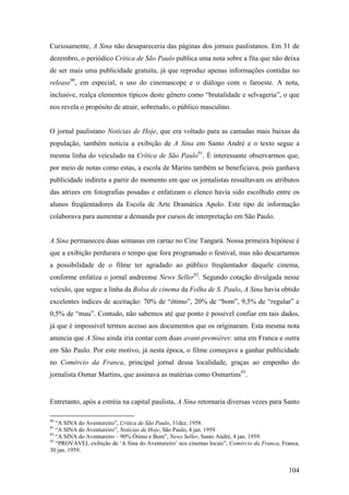 Curiosamente, A Sina não desapareceria das páginas dos jornais paulistanos. Em 31 de
dezembro, o periódico Crítica de São Paulo publica uma nota sobre a fita que não deixa
de ser mais uma publicidade gratuita, já que reproduz apenas informações contidas no
release90, em especial, o uso do cinemascope e o diálogo com o faroeste. A nota,
inclusive, realça elementos típicos deste gênero como “brutalidade e selvageria”, o que
nos revela o propósito de atrair, sobretudo, o público masculino.


O jornal paulistano Notícias de Hoje, que era voltado para as camadas mais baixas da
população, também noticia a exibição de A Sina em Santo André e o texto segue a
mesma linha do veiculado na Crítica de São Paulo91. É interessante observarmos que,
por meio de notas como estas, a escola de Marins também se beneficiava, pois ganhava
publicidade indireta a partir do momento em que os jornalistas ressaltavam os atributos
das atrizes em fotografias posadas e enfatizam o elenco havia sido escolhido entre os
alunos freqüentadores da Escola de Arte Dramática Apolo. Este tipo de informação
colaborava para aumentar a demanda por cursos de interpretação em São Paulo.


A Sina permaneceu duas semanas em cartaz no Cine Tangará. Nossa primeira hipótese é
que a exibição perdurara o tempo que fora programado o festival, mas não descartamos
a possibilidade de o filme ter agradado ao público freqüentador daquele cinema,
conforme enfatiza o jornal andreense News Seller92. Segundo cotação divulgada nesse
veículo, que segue a linha da Bolsa de cinema da Folha de S. Paulo, A Sina havia obtido
excelentes índices de aceitação: 70% de “ótimo”, 20% de “bom”, 9,5% de “regular” e
0,5% de “mau”. Contudo, não sabemos até que ponto é possível confiar em tais dados,
já que é impossível termos acesso aos documentos que os originaram. Esta mesma nota
anuncia que A Sina ainda iria contar com duas avant-premières: uma em Franca e outra
em São Paulo. Por este motivo, já nesta época, o filme começava a ganhar publicidade
no Comércio da Franca, principal jornal dessa localidade, graças ao empenho do
jornalista Osmar Martins, que assinava as matérias como Osmartins93.


Entretanto, após a estréia na capital paulista, A Sina retornaria diversas vezes para Santo

90
   “A SINA do Aventureiro”, Crítica de São Paulo, 31dez. 1958.
91
   “A SINA do Aventureiro”, Notícias de Hoje, São Paulo, 4 jan. 1959.
92
   “A SINA do Aventureiro – 90% Ótimo e Bom”, News Seller, Santo André, 4 jan. 1959.
93
   “PROVÁVEL exibição de ‘A Sina do Aventureiro’ nos cinemas locais”, Comércio da Franca, Franca,
30 jan. 1959.


                                                                                            104
 