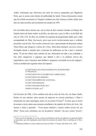 André, informação que obtivemos por meio de releases preparados por Dagoberto
Porto, que os assina como diretor de publicidade da Apolo. Nesses documentos consta
que foi exibido novamente no Tangará e também nos cines Tamoyo e Santo André, dois
dias em cada um deles, provavelmente em meados de 1959.


Em novembro desse mesmo ano, iria às telas de dois cinemas situados no Parque das
Nações, bairro de Santo André: na do Rox, nos dias seis e sete, às 20h, e na do Raff, dia
oito, às 19h e 21h. No Rox era exibido em esquema de programação dupla, pois vinha
acompanhado do filme Alucinação, prova que servia exclusivamente para o exibidor
preencher cota de tela. Tais sessões contavam com a apresentação da dançarina cubana
Tônia Eletra, que integrava o elenco de A Sina. Além deste chamariz, um novo release
divulgado chama a atenção para a presença de andreenses na fita e para o realismo
desta: “É um dos filmes mais realistas do ano. Mostrando em toda a sua crueldade, a
luta entre cangaceiros e jagunços que abalará a tela e os próprios nervos dos
espectadores, com o massacre mais bárbaro e sangrento, executado na era do cangaço”.
Valia-se também das seguintes frases de impacto:


                 SI VOCÊ GOSTA DE CENAS SANGRENTAS, DE MASSACRES
                 E VINGANÇAS...
                 SI VOCÊ GOSTA DE LUTAS BRUTAIS E ARRISCADAS...
                 SI VOCÊ GOSTA DE EMOÇÕES...
                 SI VOCÊ TEM ESPÍRITO DE AVENTURA...
                 SI VOCÊ TEM CORAGEM..
                 SI VOCÊ TEM NERVOS DE AÇO...
                 ASSISTA O FILME. (sic)94


Em fevereiro de 1960, A Sina também teria ido às telas do Cine Art, em Santo André.
Porém, no ano anterior, antes mesmo de ingressar no circuito paulistano, o filme é
tematizado em outra reportagem, desta vez no jornal O Tempo95. O autor, que se exime
de assinar o texto, adota uma estrutura semelhante à do repórter do Diário da Noite. Até
mesmo o título é parecido – “Com pouco dinheiro e muitos sonhos jovem faz um
filme”. Nesse caso, entretanto, em vez da palavra “menino”, ele usa o termo “jovem”,


94
   Neste texto de divulgação, já se nota o mesmo procedimento retórico de endereçar um aparente desafio
ao espectador, que será empregado, porém dentro da estrutura do próprio filme, no prólogo de À Meia-
Noite.
95
   “COM pouco dinheiro e muitos sonhos jovem faz um filme”, O Tempo, São Paulo, 8 fev. 1959.


                                                                                                  105
 