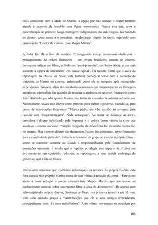 mais condizente com a idade de Marins. A opção por não nomear o diretor também
atende à proposta de torná-lo uma figura metonímica. Figura esta que, após a
concretização do primeiro longa-metragem, independente das más-línguas, foi batizada
de diretor, como anuncia o jornalista, em destaque, depois do título, sugerindo uma
provocação: “Diretor de cinema: José Mojica Marins”.


A linha fina dá o tom da matéria: “Conseguindo vencer numerosos obstáculos –
principalmente de ordem financeira – um jovem brasileiro, amante do cinema,
conseguiu realizar um filme, exibido em ‘avant-première’, em Santo André, e que está
somente à espera de lançamento em nossa Capital”. Da mesma forma que o autor da
reportagem do Diário da Noite, este também começa o texto com a narração da
trajetória de Marins no cinema, enfatizando como ele se reergueu após malogradas
experiências. Todavia, além dos incidentes ocasionais que interromperam as filmagens
anteriores, o jornalista faz questão de ressaltar a ausência de recursos financeiros como
forte obstáculo que não apenas Marins, mas todos os cineastas brasileiros enfrentavam.
Naturalmente, usava este diretor como pretexto para culpar o governo, valendo-se, para
tanto, de informações falaciosas: “Mojica pediu, em vão, auxílio ao governo, para
realizar uma ‘longa-metragem’. Nada conseguiu”. Ao tratar de Sentença de Deus,
considera o diretor injustiçado pela imprensa e o coloca como vítima da crise que
assolava o cinema nacional: “Ampla campanha de descrédito foi levantada contra ele,
no entanto. Mas o jovem diretor não desanimou. Faltou-lhe, entretanto, apoio financeiro
para a conclusão da película”. Enfatiza o heroísmo do grupo ao custear o próprio filme –
como se coubesse somente ao Estado a responsabilidade pelo financiamento de
produções nacionais. É nítido que o repórter privilegia este aspecto de A Sina em
detrimento de seu conteúdo, reduzido, na reportagem, a uma rápida lembrança do
gênero ao qual a fita se filiava.


Interessante notarmos que, conforme informações da retranca da própria matéria, esta
fora cavada pelo próprio Marins numa de suas visitas à redação do jornal: “Esteve em
visita à nossa redação o jovem cineasta José Mojica Marins, que nos trouxe ao
conhecimento notícias sobre seu recente filme A Sina do Aventureiro”. De acordo com
informações do próprio diretor, Sentença de Deus, sua primeira tentativa em 35 mm,
teria sido iniciada graças a “contribuições que ele e seus amigos arrecadavam,
principalmente junto à classe trabalhadora”. Após relatar novamente os percalços por


                                                                                     106
 