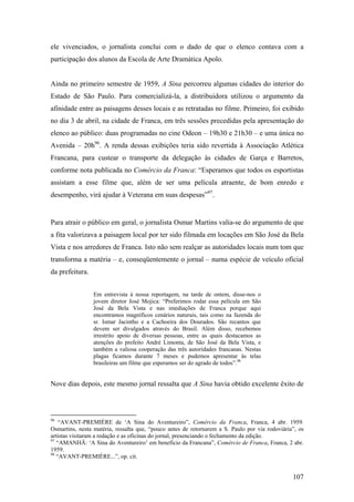 ele vivenciados, o jornalista conclui com o dado de que o elenco contava com a
participação dos alunos da Escola de Arte Dramática Apolo.


Ainda no primeiro semestre de 1959, A Sina percorreu algumas cidades do interior do
Estado de São Paulo. Para comercializá-la, a distribuidora utilizou o argumento da
afinidade entre as paisagens desses locais e as retratadas no filme. Primeiro, foi exibido
no dia 3 de abril, na cidade de Franca, em três sessões precedidas pela apresentação do
elenco ao público: duas programadas no cine Odeon – 19h30 e 21h30 – e uma única no
Avenida – 20h96. A renda dessas exibições teria sido revertida à Associação Atlética
Francana, para custear o transporte da delegação às cidades de Garça e Barretos,
conforme nota publicada no Comércio da Franca: “Esperamos que todos os esportistas
assistam a esse filme que, além de ser uma película atraente, de bom enredo e
desempenho, virá ajudar à Veterana em suas despesas”97.


Para atrair o público em geral, o jornalista Osmar Martins valia-se do argumento de que
a fita valorizava a paisagem local por ter sido filmada em locações em São José da Bela
Vista e nos arredores de Franca. Isto não sem realçar as autoridades locais num tom que
transforma a matéria – e, conseqüentemente o jornal – numa espécie de veículo oficial
da prefeitura.


                 Em entrevista à nossa reportagem, na tarde de ontem, disse-nos o
                 jovem diretor José Mojica: “Preferimos rodar essa película em São
                 José da Bela Vista e nas imediações de Franca porque aqui
                 encontramos magníficos cenários naturais, tais como na fazenda do
                 sr. Ismar Jacintho e a Cachoeira dos Dourados. São recantos que
                 devem ser divulgados através do Brasil. Além disso, recebemos
                 irrestrito apoio de diversas pessoas, entre as quais destacamos as
                 atenções do prefeito André Limonta, de São José da Bela Vista, e
                 também a valiosa cooperação das três autoridades francanas. Nestas
                 plagas ficamos durante 7 meses e pudemos apresentar às telas
                 brasileiras um filme que esperamos ser do agrado de todos”.98


Nove dias depois, este mesmo jornal ressalta que A Sina havia obtido excelente êxito de



96
    “AVANT-PREMIÈRE de ‘A Sina do Aventureiro”, Comércio da Franca, Franca, 4 abr. 1959.
Osmartins, nesta matéria, ressalta que, “pouco antes de retornarem a S. Paulo por via rodoviária”, os
artistas visitaram a redação e as oficinas do jornal, presenciando o fechamento da edição.
97
   “AMANHÃ: ‘A Sina do Aventureiro’ em benefício da Francana”, Comércio de Franca, Franca, 2 abr.
1959.
98
   “AVANT-PREMIÈRE...”, op. cit.


                                                                                                107
 