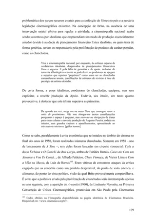 problemática dos parcos recursos estatais para a confecção de filmes no país e a precária
legislação cinematográfica existente. Na concepção de Brito, na ausência de uma
intervenção estatal efetiva para regular a atividade, a cinematografia nacional acaba
sendo sustentava por idealistas que empreendiam um modo de produção essencialmente
amador devido à ausência de planejamento financeiro. Estes idealistas, os quais trata de
forma genérica, seriam os responsáveis pela proliferação de produtos de caráter popular,
como as chanchadas.


               Vive a cinematografia nacional, por enquanto, do esforço esparso de
               verdadeiros idealistas, desprovidos de planejamentos financeiros
               fixos e seguros. E pela falta de garantias e de apoio, inclusive de
               natureza alfandegária se assim se pode dizer, os produtores se apegam
               a aspectos que reputam “populares” como soam ser as chanchadas
               carnavalescas anuais, pontilhações de números de revistas à base do
               prestígio de artistas de rádio.


De certa forma, a esses idealistas, produtores de chanchadas, equipara, mas sem
explicitar, a recente produção da Apolo. Todavia, seu intuito, um tanto quanto
provocativo, é destacar que esta última superava as primeiras.


               De quando em vez, surge um ou outro filme que consegue varar a
               onda de pessimismo. Não vou alongar-me nestas considerações
               porquanto o espaço é pequeno, mas sinto-me na obrigação de trazer
               para estas colunas a recente produção de Augusto Pereira, rodada no
               interior, sem grandes capitais e aparelhamentos, aproveitando ao
               máximo os exteriores. [grifos nossos]


Como se sabe, paralelamente à crise econômica que se instalou no âmbito do cinema no
final dos anos de 1950, foram realizadas inúmeras chanchadas. Somente em 1958 – ano
de lançamento de A Sina –, seis delas foram lançadas em circuito comercial: Cala a
Boca Etelvina e O Camelô da Rua Larga, ambas de Eurides Ramos, Casei-me Com um
Xavante e Vou Te Contá..., de Alfredo Palácios, Chico Fumaça, de Victor Lima e Com
a Mão na Massa, de Luiz de Barros103. Eram vítimas de constantes ataques da crítica
engajada que as concebia como um produto desprezível, do ponto de vista estético, e
alienante, do ponto de vista político, visão da qual Brito provavelmente compartilhava.
É certo que a polêmica criada pela proliferação de chanchadas seria interrompida apenas
no ano seguinte, com a aparição de Aruanda (1960), de Linduarte Noronha, na Primeira
Convenção de Crítica Cinematográfica, promovida em São Paulo pela Cinemateca

103
   Dados obtidos na Filmografia disponibilizada na página eletrônica da Cinemateca Brasileira.
Disponível em: <www.cinemateca.org.br>.


                                                                                         109
 
