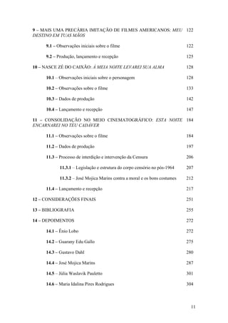 9 – MAIS UMA PRECÁRIA IMITAÇÃO DE FILMES AMERICANOS: MEU 122
DESTINO EM TUAS MÃOS

     9.1 – Observações iniciais sobre o filme                               122

     9.2 – Produção, lançamento e recepção                                  125

10 – NASCE ZÉ DO CAIXÃO: À MEIA NOITE LEVAREI SUA ALMA                      128

     10.1 – Observações iniciais sobre o personagem                         128

     10.2 – Observações sobre o filme                                       133

     10.3 – Dados de produção                                               142

     10.4 – Lançamento e recepção                                           147

11 – CONSOLIDAÇÃO NO MEIO CINEMATOGRÁFICO: ESTA NOITE 184
ENCARNAREI NO TEU CADÁVER

     11.1 – Observações sobre o filme                                       184

     11.2 – Dados de produção                                               197

     11.3 – Processo de interdição e intervenção da Censura                 206

            11.3.1 – Legislação e estrutura do corpo censório no pós-1964   207

            11.3.2 – José Mojica Marins contra a moral e os bons costumes   212

     11.4 – Lançamento e recepção                                           217

12 – CONSIDERAÇÕES FINAIS                                                   251

13 – BIBLIOGRAFIA                                                           255

14 – DEPOIMENTOS                                                            272

     14.1 – Ênio Lobo                                                       272

     14.2 – Guarany Edu Gallo                                               275

     14.3 – Gustavo Dahl                                                    280

     14.4 – José Mojica Marins                                              287

     14.5 – Júlia Waslavik Pauletto                                         301

     14.6 – Maria Idalina Pires Rodrigues                                   304



                                                                             11
 