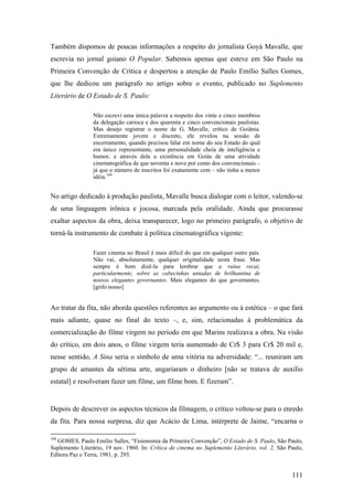 Também dispomos de poucas informações a respeito do jornalista Goyá Mavalle, que
escrevia no jornal goiano O Popular. Sabemos apenas que esteve em São Paulo na
Primeira Convenção de Crítica e despertou a atenção de Paulo Emílio Salles Gomes,
que lhe dedicou um parágrafo no artigo sobre o evento, publicado no Suplemento
Literário de O Estado de S. Paulo:

                 Não escrevi uma única palavra a respeito dos vinte e cinco membros
                 da delegação carioca e dos quarenta e cinco convencionais paulistas.
                 Mas desejo registrar o nome de G. Mavalle, crítico de Goiânia.
                 Extremamente jovem e discreto, ele revelou na sessão de
                 encerramento, quando precisou falar em nome do seu Estado do qual
                 era único representante, uma personalidade cheia de inteligência e
                 humor, e através dela a existência em Goiás de uma atividade
                 cinematográfica de que noventa e nove por cento dos convencionais –
                 já que o número de inscritos foi exatamente cem – não tinha a menor
                 idéia.104


No artigo dedicado à produção paulista, Mavalle busca dialogar com o leitor, valendo-se
de uma linguagem irônica e jocosa, marcada pela oralidade. Ainda que procurasse
exaltar aspectos da obra, deixa transparecer, logo no primeiro parágrafo, o objetivo de
torná-la instrumento de combate à política cinematográfica vigente:

                 Fazer cinema no Brasil é mais difícil do que em qualquer outro país.
                 Não vai, absolutamente, qualquer originalidade nesta frase. Mas
                 sempre é bom dizê-la para lembrar que a ruína recai,
                 particularmente, sobre as cabecinhas untadas de brilhantina de
                 nossos elegantes governantes. Mais elegantes do que governantes.
                 [grifo nosso]


Ao tratar da fita, não aborda questões referentes ao argumento ou à estética – o que fará
mais adiante, quase no final do texto –, e, sim, relacionadas à problemática da
comercialização do filme virgem no período em que Marins realizava a obra. Na visão
do crítico, em dois anos, o filme virgem teria aumentado de Cr$ 3 para Cr$ 20 mil e,
nesse sentido, A Sina seria o símbolo de uma vitória na adversidade: “... reuniram um
grupo de amantes da sétima arte, angariaram o dinheiro [não se tratava de auxílio
estatal] e resolveram fazer um filme, um filme bom. E fizeram”.


Depois de descrever os aspectos técnicos da filmagem, o crítico voltou-se para o enredo
da fita. Para nossa surpresa, diz que Acácio de Lima, intérprete de Jaime, “encarna o

104
  GOMES, Paulo Emílio Salles, “Fisionomia da Primeira Convenção”, O Estado de S. Paulo, São Paulo,
Suplemento Literário, 19 nov. 1960. In: Crítica de cinema no Suplemento Literário, vol. 2, São Paulo,
Editora Paz e Terra, 1981, p. 295.


                                                                                                111
 
