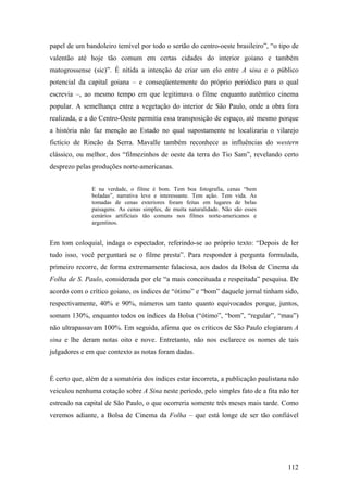 papel de um bandoleiro temível por todo o sertão do centro-oeste brasileiro”, “o tipo de
valentão até hoje tão comum em certas cidades do interior goiano e também
matogrossense (sic)”. É nítida a intenção de criar um elo entre A sina e o público
potencial da capital goiana – e conseqüentemente do próprio periódico para o qual
escrevia –, ao mesmo tempo em que legitimava o filme enquanto autêntico cinema
popular. A semelhança entre a vegetação do interior de São Paulo, onde a obra fora
realizada, e a do Centro-Oeste permitia essa transposição de espaço, até mesmo porque
a história não faz menção ao Estado no qual supostamente se localizaria o vilarejo
fictício de Rincão da Serra. Mavalle também reconhece as influências do western
clássico, ou melhor, dos “filmezinhos de oeste da terra do Tio Sam”, revelando certo
desprezo pelas produções norte-americanas.


               E na verdade, o filme é bom. Tem boa fotografia, cenas “bem
               boladas”, narrativa leve e interessante. Tem ação. Tem vida. As
               tomadas de cenas exteriores foram feitas em lugares de belas
               paisagens. As cenas simples, de muita naturalidade. Não são esses
               cenários artificiais tão comuns nos filmes norte-americanos e
               argentinos.


Em tom coloquial, indaga o espectador, referindo-se ao próprio texto: “Depois de ler
tudo isso, você perguntará se o filme presta”. Para responder à pergunta formulada,
primeiro recorre, de forma extremamente falaciosa, aos dados da Bolsa de Cinema da
Folha de S. Paulo, considerada por ele “a mais conceituada e respeitada” pesquisa. De
acordo com o crítico goiano, os índices de “ótimo” e “bom” daquele jornal tinham sido,
respectivamente, 40% e 90%, números um tanto quanto equivocados porque, juntos,
somam 130%, enquanto todos os índices da Bolsa (“ótimo”, “bom”, “regular”, “mau”)
não ultrapassavam 100%. Em seguida, afirma que os críticos de São Paulo elogiaram A
sina e lhe deram notas oito e nove. Entretanto, não nos esclarece os nomes de tais
julgadores e em que contexto as notas foram dadas.


É certo que, além de a somatória dos índices estar incorreta, a publicação paulistana não
veiculou nenhuma cotação sobre A Sina neste período, pelo simples fato de a fita não ter
estreado na capital de São Paulo, o que ocorreria somente três meses mais tarde. Como
veremos adiante, a Bolsa de Cinema da Folha – que está longe de ser tão confiável




                                                                                     112
 