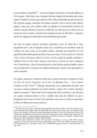 como acreditava o jornalista105 – somente divulgará a cotação de A Sina pelo público em
22 de agosto. Além disso, esta é bastante diferente daquela discriminada pelo crítico
goiano. Também é provável que nenhum crítico tenha manifestado posição favorável à
fita: primeiro, porque certamente não tinham assistido a ela no mês de maio; depois,
porque o único que veio a público expor sua opinião foi veementemente cáustico em
relação à mesma. Portanto, a iniciativa de Mavalle, de tentar provar aos leitores de seu
jornal, por meio de dados, a possível boa recepção da obra em São Paulo, é enganosa,
devido à divulgação de informações intencionalmente equivocadas.


No início de agosto, diversos periódicos paulistanos, antes da estréia de A Sina,
programada para o dia 19 daquele mesmo mês, veicularam com insistência notas de
exibição. Os textos eram, na sua grande maioria, ilustrados por fotografias de still,
garantindo publicidade gratuita ao filme. Entre eles, estão A Gazeta Esportiva, Folha da
Noite, Correio Paulistano, Diário da Noite e O Dia, jornais de grande circulação, e
também Crítica de São Paulo, Imprensa dos Bairros, Notícias de Hoje e Shopping
News. Desta forma, A Sina foi noticiada para os mais diversos perfis de público, prova
de que atingiu tanto os leitores mais eruditos pertencentes a classes mais altas quanto os
menos instruídos.


No entanto, chama-nos a atenção um título que se repetiu com certas variações na Folha
da Noite, no Correio Paulistano, em O Dia e no Shopping News – “Um ‘western’
brasileiro no Cine Coral”106. Dialogava diretamente com a publicidade do filme, uma
vez que os cartazes publicados nos jornais traziam o slogan “Um ‘western’ brasileiro
repleto de emoções”. Abaixo dele, havia imagens das atrizes seminuas, o que denotava
um suposto conteúdo erótico na fita, e também uma cena de violência na qual o
protagonista dá um soco no vilão. Esses elementos, mais uma vez, fazem-nos aproximar
os filmes de Marins do cinema comercial.

105
    Devemos levar em conta a ocorrência de manipulação nos dados da Bolsa de Cinema da Folha de S.
Paulo realizada pela própria sessão de publicidade do jornal, como revelou certa vez Orlando Lopes
Fassoni, que exerceu a crítica de cinema neste periódico durante 23 anos. Em entrevista exclusiva, ele
alegou que os publicitários “classificavam como ‘bom’ filmes que estavam ‘despencando’ para fazer com
que, no dia seguinte, a empresa pagasse meia página de anúncio no jornal, por exemplo”. Orlando Lopes
Fassoni, out. 2003. Depoimento a Daniela Pinto Senador.
106
    “UM ‘western’ brasileiro no Coral”, Folha da Noite, São Paulo, 7 e 15 ago. 1959; “UM ‘western’
brasileiro no Cine Coral”, Correio Paulistano, São Paulo, 8 ago. 1959; “UM ‘western’ brasileiro no Cine
Coral”, Shopping News, São Paulo, 9 ago. 1959; “WESTERN nacional no Coral”, O Dia, São Paulo, 14
ago. 1959.


                                                                                                  113
 