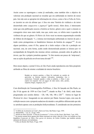 Assim como as reportagens e notas já analisadas, estas também têm o objetivo de
valorizar esta produção nacional ao ressaltar que era ambientada no interior do nosso
país. Isto não sem se apropriar de informações do release, como o faz a Folha da Noite,
ao incorrer no erro de afirmar que A Sina era uma “história de violência e de terror
desenrolada entre cangaceiros e jagunços” [grifo nosso]. Além disso, é interessante
notar que esta publicação associa a história ao horror, gênero com o qual o cineasta se
consagraria cinco anos mais tarde, mas que, neste caso, se referia mais à questão da
violência do que ao gênero. O Diário da Noite recai na mesma argumentação extraída
do folheto de divulgação: “(...) intensa movimentação ambientada no interior do país e
tendo como protagonistas os bandoleiros famosos da história do cangaço”107. Já em
alguns periódicos, como O Dia, apesar de o título realçar o fato de a produção ser
nacional, esta, de certa forma, acaba sendo desmoralizada perante os leitores por vir
acompanhada da fotografia das mesmas atrizes seminuas, posando atrás de galhos de
árvore, que faz o próprio jornalista apontar: “A foto mostra um pouco de ‘strip-tease’,
mas as ações da película envolvem tema elevado”108.


Dois meses depois, o jornal Crítica de São Paulo ainda reproduziria este falso propósito
atribuído ao filme de retratar a realidade do interior brasileiro:


                 Rodado no interior paulista, o filme foi realizado no sentido de
                 aproveitar as belezas naturais (elevações, montanhas, rios e
                 cachoeiras). Tentando agradar a todas as platéias, o filme é uma
                 espécie de coquetel: tem um pouco de tudo (amor, ódio, paixão,
                 suspense, brigas, vinganças, etc).109


Com distribuição da Cinematográfica Polifilmes, A Sina foi lançada em São Paulo, no
dia 19 de agosto de 1959 no Cine Coral110, situado na Rua 7 de Abril, onde foram
programadas seis sessões diárias – 12h, 14h, 16h, 18h e 22h111. Entrou no lugar de
Weekend de Amor. Inaugurado no ano anterior por Dante Ancona Lopes, esta casa de
exibição nasceu com a proposta audaciosa de atender a um público diferenciado que não
se satisfazia apenas com as produções hollywoodianas. É considerado um dos primeiros

107
    “A SINA do Aventureiro no Coral”, Diário da Noite, São Paulo, 8 ago. 1959.
108
    “WESTERN...”, op. cit., 14 ago. 1959.
109
    “MAIS um filme nacional: ‘A Sina do Aventureiro’”, Crítica de São Paulo, São Paulo, 7 out. 1959.
110
    Na mesma semana havia apenas dois filmes nacionais em cartaz: além de A Sina, era exibido no Cine
República Crepúsculo de Ódios (Nas garras do destino), de Carlos Coimbra, que também articula
elemenos do faroeste e do melodrama.
111
    Folha da Manhã, São Paulo, 19 ago. 1959.


                                                                                                114
 