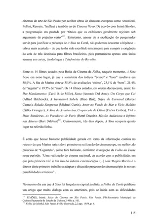 cinemas de arte de São Paulo por acolher obras de cineastas europeus como Antonioni,
Fellini, Resnais, Truffaut e também as do Cinema Novo. De acordo com Inimá Simões,
a programação era pautada por “títulos que os exibidores geralmente rejeitam sob
argumento de prejuízo certo”112. Entretanto, apesar de a explicação do pesquisador
servir para justificar a presença de A Sina no Coral, não podemos descartar a hipótese –
talvez mais acertada – de que tenha sido escolhido unicamente para cumprir a exigência
da cota de tela destinada para filmes brasileiros, pois permaneceu apenas uma única
semana em cartaz, dando lugar a Telefonistas do Barulho.


Entre os 14 filmes cotados pela Bolsa de Cinema da Folha, naquele momento, A Sina
ficou em nono lugar, já que a somatória dos índices “ótimo” e “bom” resultava em
58,9%. A fita de Marins obteve 35,8% de avaliações “ótimo”, 23,1% de “bom”, 21,4%
de “regular” e 19,7% de “mau”. Os 14 filmes cotados, em ordem decrescente, eram: Os
Dez Mandamentos (Cecil B. de Mille), Saeta (Antonio Del Amo), Um Corpo que Cai
(Alfred Hitchcock), A Irresistível Sabela (Dino Risi), Orfeu do Carnaval (Marcel
Camus), Balada Sangrenta (Michael Curtis), Amor no Fundo do Mar e Vício Maldito
(Gilles Grangier), A Sina do Aventureiro, Crepúsculo de Ódios (Carlos Coibra), Fiel a
Duas Bandeiras, As Pecadoras de Paris (Henri Decoin), Missão Audaciosa e Inferno
nas Alturas (Burt Balaban)113. Curiosamente, três dias depois, A Sina ocuparia quinto
lugar na referida Bolsa.


É certo que houve bastante publicidade gerada em torno da informação contida no
release de que Marins teria sido o pioneiro na utilização do cinemascope, ou melhor, do
processo de “Gigantela”, como fora batizado, conforme divulgação da Folha da Tarde
neste período: “Uma realização do cinema nacional, de acordo com a publicidade, em
que pela primeira vez se faz uso do sistema cinemascópio. (...) José Mojica Marins é o
diretor deste primeiro trabalho a adaptar o discutido processo do cinemascópio às nossas
possibilidades artísticas” .


No mesmo dia em que A Sina foi lançada na capital paulista, a Folha da Tarde publicou
um artigo que muito dialoga com os anteriores, pois se inicia com as dificuldades
112
     SIMÕES, Inimá. Salas de Cinema em São Paulo, São Paulo, PW/Secretaria Municipal de
Cultura/Secretaria de Estado da Cultura, 1990, p. 101.
113
    Folha da Manhã, São Paulo, Folha Ilustrada, 22 ago. 1959, p. 9.


                                                                                    115
 