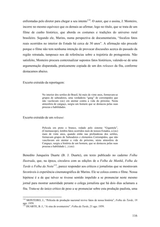 enfrentadas pelo diretor para chegar a seu intento114. O autor, que o assina, J. Monteiro,
incorre no mesmo equívoco que os demais ao afirmar, logo no título, que se trata de um
filme de cunho histórico, que aborda os costumes e tradições do universo rural
brasileiro. Segundo ele, Marins, numa perspectiva de documentarista, “focaliza fatos
reais ocorridos no interior do Estado há cerca de 30 anos”. A afirmação não procede
porque o filme não tem nenhuma intenção de provocar discussões acerca do passado da
região retratada, tampouco nos dá referências sobre a trajetória do protagonista. Não
satisfeito, Monteiro procura contextualizar supostos fatos históricos, valendo-se de uma
argumentação disparatada, praticamente copiada de um dos releases da fita, conforme
destacamos abaixo.


Excerto extraído da reportagem:


                No interior dos sertões do Brasil, há mais de vinte anos, formavam-se
                grupos de salteadores, uma verdadeira “gang” de corrompidos que
                não vacilavam (sic) em atentar contra a vida do próximo. Nesta
                atmosfera de cangaço, surgiu um homem que se destacou pelas suas
                proezas e habilidades.


Excerto extraído de um release:


                Película em preto e branco, rodado pelo sistema “Gigantela”,
                (Cinemascope), lembra fatos ocorridos num de nossos Estados, a (sic)
                mais de vinte anos, quando então nas profundezas dos sertões,
                formavam grupos de Salteadores e elementos Corrompidos, que não
                vascilavam em atentar a vida do próximo, nésta atmosfera de
                Cangaço, surgiu a história de um homem, que se destacou pelas suas
                proezas e habilidade (...) (sic)


Benedito Junqueira Duarte (B. J. Duarte), em texto publicado no caderno Folha
Ilustrada, que, na época, circulava com as edições de a Folha da Manhã, Folha da
Tarde e Folha da Noite115, parece responder aos críticos e jornalistas que se mostravam
favoráveis à experiência cinematográfica de Marins. Ele se coloca contra o filme. Nossa
hipótese é a de que talvez se tivesse sentido impelido a se pronunciar neste mesmo
jornal para mostrar autoridade perante o colega jornalista que há dois dias aclamara a
fita. Trata-se do único crítico de peso a se pronunciar sobre esta produção paulista, uma


114
    MONTEIRO, J., “Película de produção nacional revive fatos de nossa história”, Folha da Tarde, 19
ago. 1959.
115
    DUARTE, B. J., “A sina do aventureiro”. Folha da Tarde, 21 ago. 1959.


                                                                                               116
 