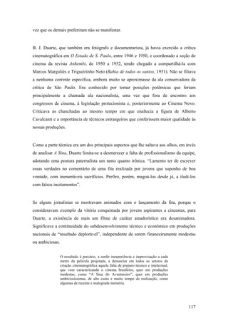 vez que os demais preferiram não se manifestar.


B. J. Duarte, que também era fotógrafo e documentarista, já havia exercido a crítica
cinematográfica em O Estado de S. Paulo, entre 1946 e 1950, e coordenado a seção de
cinema da revista Anhembi, de 1950 a 1952, tendo chegado a compartilhá-la com
Marcos Marguliés e Trigueirinho Neto (Bahia de todos os santos, 1951). Não se filiava
a nenhuma corrente específica, embora muito se aproximasse da ala conservadora da
crítica de São Paulo. Era conhecido por tomar posições polêmicas que feriam
principalmente a chamada ala nacionalista, uma vez que fora de encontro aos
congressos de cinema, à legislação protecionista e, posteriormente ao Cinema Novo.
Criticava as chanchadas ao mesmo tempo em que enaltecia a figura de Alberto
Cavalcanti e a importância de técnicos estrangeiros que conferissem maior qualidade às
nossas produções.


Como a parte técnica era um dos principais aspectos que lhe saltava aos olhos, em invés
de analisar A Sina, Duarte limita-se a desmerecer a falta de profissionalismo da equipe,
adotando uma postura paternalista um tanto quanto irônica. “Lamento ter de escrever
essas verdades no comentário de uma fita realizada por jovens que suponho de boa
vontade, com inenarráveis sacrifícios. Prefiro, porém, magoá-los desde já, a iludi-los
com falsos incitamentos”.


Se alguns jornalistas se mostravam animados com o lançamento da fita, porque o
consideravam exemplo da vitória conquistada por jovens aspirantes a cineastas, para
Duarte, a existência de mais um filme de caráter amadorístico era desanimadora.
Significava a continuidade do subdesenvolvimento técnico e econômico em produções
nacionais de “resultado deplorável”, independente de serem financeiramente modestas
ou ambiciosas.


                 O resultado é precário, a surdir inexperiência e improvisação a cada
                 metro da película projetada, a denunciar em todos os setores da
                 criação cinematográfica aquela falta de preparo técnico e intelectual,
                 que vem caracterizando o cinema brasileiro, quer em produções
                 modestas, como “A Sina do Aventureiro”, quer em produções
                 ambiciosíssimas, de alto custo e muito tempo de realização, como
                 algumas de recente e malograda memória.




                                                                                          117
 