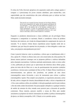 O crítico da Folha Ilustrada apropria-se do argumento usado pelos colegas quanto à
coragem e à perseverança do jovem cineasta suburbano, para mostrar-lhes, com
superioridade, que tais características não eram suficientes para se realizar um bom
filme, sendo necessária instrução.


               Não duvido um só instante das boas intenções de José Mojica Marins,
               das de seus companheiros de equipe, das de quantos participaram de
               sua realização (...) mas, apenas com sinceridade, fé e confiança em si
               próprio, não se faz cinema, não se faz literatura, nenhuma arte se
               realiza plenamente. É mister um aprendizado geral, é necessária a
               cultura do espírito, impõe-se o conhecimento da técnica, sem o que
               nunca se fará nada, a não ser obras medíocres e vacilantes.


Enquanto os produtores demonizavam a classe exibidora por ela privilegiar filmes
estrangeiros e marginalizar os nacionais, Duarte a considerava vítima de produtos
brasileiros não rentáveis, em virtude da obrigatoriedade do cumprimento da reserva de
mercado. “E as maiores vítimas dessas experiências pouco logradas ainda são os
exibidores, que, por força de supostas leis de proteção, se vêem obrigados a ceder suas
salas, com prejuízos antecipadamente previstos”.


Como é possível observar, entre os jornalistas e críticos que se manifestaram sobre A
Sina, apenas B. J. Duarte se afinava mais com a ala conservadora da crítica paulista. Os
demais autores parecem comungar com as propostas políticas e estéticas defendidas
pelos chamados nacionalistas. Conforme analisado anteriormente, todos os textos sobre
A Sina, publicados por autores que se aproximam das diretrizes desse último grupo,
giram em torno não do filme em si, mas do questionamento das precárias condições
econômicas e técnicas para a produção de fitas no País. O objeto fílmico transforma-se
metonimicamente, nas palavras dos jornalistas, em produto de uma classe
cinematográfica menos favorecida e serve de instrumento para criticar a política
cinematográfica vigente. Para cumprir esse propósito, os argumentos procuram, acima
de tudo, salvar a imagem do cineasta, desacreditada até então, e elevar a importância de
A Sina como autêntico reflexo da realidade vivida pela população rural do país (embora
a fita não tenha caráter documental). Esta preocupação sobrepõe-se a qualquer tentativa
de análise da estrutura da obra, tomada como pretexto para a discussão de questões
contextuais. Dessa maneira, parecem encobrir a recusa do filme para atender
unicamente ao propósito de torná-lo instrumento de combate à política cinematográfica
da época e ao ideário cosmopolita. Já B. J. Duarte vai no caminho oposto.


                                                                                        118
 