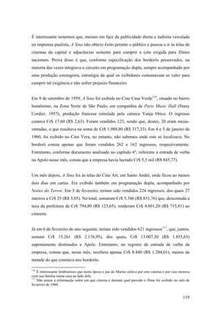 É interessante notarmos que, mesmo em face da publicidade direta e indireta veiculada
na imprensa paulista, A Sina não obteve êxito perante o público e passou a ir às telas de
cinemas da capital e adjacências somente para cumprir a cota exigida para filmes
nacionais. Prova disso é que, conforme especificação dos borderôs preservados, na
maioria das vezes integrava o circuito em programação dupla, sempre acompanhado por
uma produção estrangeira, estratégia da qual os exibidores costumavam se valer para
cumprir tal exigência e não sofrer prejuízo financeiro.


Em 9 de setembro de 1959, A Sina foi exibida no Cine Casa Verde116, situado no bairro
homônimo, na Zona Norte de São Paulo, em companhia de Paris Music Hall (Stany
Cordier, 1957), produção francesa estrelada pela carioca Vanja Orico. O ingresso
custava Cr$ 17,60 (R$ 2,63). Foram vendidos 123, sendo que, destes, 20 eram meias-
entradas, o que resultava na soma de Cr$ 1.988,80 (R$ 317,33). Em 4 e 5 de janeiro de
1960, foi exibido no Cine Vera, no entanto, não sabemos onde este se localizava. No
borderô consta apenas que foram vendidos 262 e 162 ingressos, respectivamente.
Entretanto, conforme documento analisado no capítulo 6º, referente à entrada de verba
na Apolo nesse mês, consta que a empresa havia lucrado Cr$ 5,3 mil (R$ 845,77).


Um mês depois, A Sina foi às telas do Cine Art, em Santo André, onde ficou ao menos
dois dias em cartaz. Era exibido também em programação dupla, acompanhado por
Noites do Terror. Em 5 de fevereiro, teriam sido vendidos 224 ingressos, dos quais 27
inteiros a Cr$ 25 (R$ 3,85). No total, somaram Cr$ 5.346 (R$ 831,76) que, descontada a
taxa da prefeitura de Cr$ 794,80 (R$ 123,65), renderam Cr$ 4.601,20 (R$ 715,81) ao
cineasta.


Já em 6 de fevereiro do ano seguinte, teriam sido vendidos 621 ingressos117, que, juntos,
somam Cr$ 15.261 (R$ 2.176,95), dos quais, Cr$ 13.007,30 (R$ 1.855,65)
supostamente destinados a Apolo. Entretanto, no registro de entrada de verba da
empresa, consta que, nesse mês, recebera apenas Cr$ 8.440 (R$ 1.204,01), menos da
metade do que constava nos borderôs.

116
    É interessante lembrarmos que nesta época o pai de Marins zelava por este cinema e por isso morava
com sua família numa casa ao lado dele.
117
    Não temos a informação sobre em que cinema e durante qual período o filme foi exibido no mês de
fevereiro de 1960.


                                                                                                 119
 