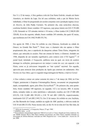 Em 11 e 12 de março, A Sina ganhou a tela do Cine Santo Estêvão, situado em Santo
Anastácio, no distrito da Lapa. Em tal casa exibidora, onde o pai de Marins havia
trabalhado, o filme foi programado em sessões conjuntas com a produção inglesa Areias
do Deserto, de John Paddy Carstairs. No primeiro dia, uma sexta-feira chuvosa,
conforme borderô, foram vendidos 135 ingressos, cujo preço inteiro era Cr$ 17,70 (R$
2,30). Somando as 125 entradas inteiras e 10 meias, o filme rendeu Cr$ 2.300,50 (R$
320,48). Já no dia seguinte, sábado, foram vendidas 245 entradas, das quais 42 meias,
que resultaram em Cr$ 3.962,70 (R$ 551,74).


Em agosto de 1960, A Sina foi exibido no cine Glamour, localizado na cidade de
Osasco, na Grande São Paulo118. Neste caso, o chamariz não era apenas o filme
propriamente dito, mas o espetáculo da dançarina cubana Tônia Eletra, integrante do
elenco, que antecedia às sessões. Para um cinema de bairro, o Glamour, fundado em
1948, dispunha de um tamanho significativo, pois contava com 2.722 lugares119. O
jornal local, intitulado A Vanguarda, publicou nota na qual, em invés de conferir
destaque às exibições, preocupava-se em realçar o nome do cast, em especial, o de
Eletra, como se já estivessem integrados ao “star system” nacional. Em seguida,
aproveita para anunciar duas produções da Apolo que estariam em andamento: Meu
Destino em Tuas Mãos, que é o segundo longa-metragem de Marins, e Inferno Carnal.


A Sina voltaria a entrar em cartaz somente de cinco a 7 de março de 1964, no Cine
Clipper, pertencente à Empresa Cinematogáfica Haway, novamente em programação
dupla, acompanhado, agora, pelo filme Encruzilhada120. No primeiro dia, uma quinta-
feira, foram vendidos 140 ingressos, no segundo, 112 e no terceiro, 400. A receita
diária, somados todos os selos (prefeitura e adicional), resultou em Cr$ 27.400 (R$
635,55), Cr$ 21.600 (R$ 501,03) e Cr$ 78 mil (R$ 1.809,19), respectivamente,
totalizando Cr$ 127 mil (R$ 2.945,71). Em 13 de março, foi exibido no cine Anchieta,
em São Bernardo do Campo, também na região do ABC paulista, e obtivera renda de
Cr$ 10 mil (R$ 231,92). Neste mesmo mês, no dia 18, foi às telas do Cine São João, da

118
    “SINA de Aventureiro”, A Vanguarda, Osasco, 27 ago. 1960.
119
    SIMÕES, Salas..., p. 69.
120
    Possivelmente uma produção inglesa de 1960 (Crossroads to Crime), dirigida por Gerry Anderson. No
site IMDB (Internet Movie Data Base) também encontramos um filme franco espanhol chamado La
Encrucijada, de Alfonso Balcázar, realizado em 1960. Disponível em: < www.imdb.com>. Acesso em: 20
jan. 2008.


                                                                                                120
 