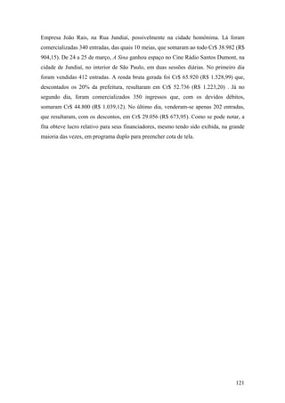 Empresa João Rais, na Rua Jundiaí, possivelmente na cidade homônima. Lá foram
comercializadas 340 entradas, das quais 10 meias, que somaram ao todo Cr$ 38.982 (R$
904,15). De 24 a 25 de março, A Sina ganhou espaço no Cine Rádio Santos Dumont, na
cidade de Jundiaí, no interior de São Paulo, em duas sessões diárias. No primeiro dia
foram vendidas 412 entradas. A renda bruta gerada foi Cr$ 65.920 (R$ 1.528,99) que,
descontados os 20% da prefeitura, resultaram em Cr$ 52.736 (R$ 1.223,20) . Já no
segundo dia, foram comercializados 350 ingressos que, com os devidos débitos,
somaram Cr$ 44.800 (R$ 1.039,12). No último dia, venderam-se apenas 202 entradas,
que resultaram, com os descontos, em Cr$ 29.056 (R$ 673,95). Como se pode notar, a
fita obteve lucro relativo para seus financiadores, mesmo tendo sido exibida, na grande
maioria das vezes, em programa duplo para preencher cota de tela.




                                                                                   121
 