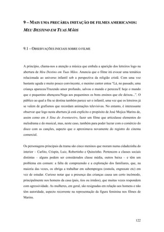 9 – MAIS UMA PRECÁRIA IMITAÇÃO DE FILMES AMERICANOS:
MEU DESTINO EM TUAS MÃOS



9.1 – OBSERVAÇÕES INICIAIS SOBRE O FILME



A princípio, chama-nos a atenção a música que embala a aparição dos letreiros logo na
abertura de Meu Destino em Tuas Mãos. Anuncia que o filme irá evocar uma temática
relacionada ao universo infantil sob a perspectiva da religião cristã. Com uma voz
bastante aguda e muito pouco convincente, o menino cantor entoa “Lá, no passado, uma
criança apareceu/Trazendo amor profundo, salvou o mundo e pereceu/E hoje o mundo
que o pequenino abençoou/Nega aos pequeninos os bons ensinos que ele deixou...”. O
público ao qual a fita se destina também parece ser o infantil, uma vez que os letreiros já
se valem de grafismos que recordam animações televisivas. No entanto, é interessante
observar que logo nesta abertura já está explícito o propósito de José Mojica Marins de,
assim como em A Sina do Aventureiro, fazer um filme que articulasse elementos do
melodrama e do musical, mas, neste caso, também para poder lucrar com o comércio do
disco com as canções, aspecto que o aproximava novamente do registro do cinema
comercial.


Os personagens principais da trama são cinco meninos que moram numa cidadezinha do
interior – Carlito, Crispin, Luiz, Robertinho e Quinzinho. Pertencem a classes sociais
distintas – alguns podem ser considerados classe média, outros baixa – e têm um
problema em comum: a falta de compreensão e a exploração dos familiares, que, na
maioria das vezes, os obriga a trabalhar em subempregos (esmola, engraxate etc) em
vez de estudar. Curioso notar que a presença das crianças causa um certo incômodo,
principalmente nos homens da casa (pais, tios ou irmãos), que muitas vezes respondem
com agressividade. As mulheres, em geral, são resignadas em relação aos homens e não
têm autoridade, aspecto recorrente na representação da figura feminina nos filmes de
Marins.




                                                                                       122
 
