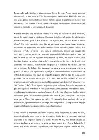 Desprezados pela família, os cinco meninos fogem de casa. Pegam carona com um
caminhoneiro e vêm parar no Vale do Anhangabaú, no centro de São Paulo, fato que
nos leva a pensar na realidade dos muitos meninos de rua da capital e nos motivos que
os levaram a essa situação extrema (apesar dos fugidos não caírem na mendicância). No
entanto, o filme não se aprofunda nesta discussão.


O maior problema que enfrentam sozinhos é a fome: na cidadezinha onde moravam,
depois do padeiro negar o pão (o que é bastante simbólico, sob a ótica do catolicismo),
resolvem invadir a padaria. Um deles diz: “Se a gente pede, não dão. Então, o jeito é
afanar”. Em outro momento, tiram leite da vaca para beber. Numa dessas andanças,
entram em um restaurante para pedir comida e fazem amizade com um violeiro. Ele
empresta o violão a Carlito – que seria o protagonista, embora sua atuação não
sobressaia perante os demais – e a sua música acaba atraindo bastante gente ao local. No
fim da noite, os seis se recolhem numa fábrica de tubos, por acaso, o local onde
bandidos haviam escondido cinco milhões que roubaram do Banco do Brasil. Num
confronto com a polícia, esses bandidos são presos e os meninos, descobertos. A nosso
ver, o encontro do dinheiro fica deslocado na trama e serve apenas para reforçar a
posição da polícia que representaria a justiça e, consequentemente, a manutenção da
ordem. É representada pela figura do delegado, enquanto a Igreja, pela do padre. Como
podemos ver, da mesma forma que em A Sina, Meu Destino também se vale de
arquétipos de autoridade, aspecto que também se repetirá em Esta Noite Encarnarei no
Teu Cadáver (1967). Neste segundo longa-metragem, ambas as figuras são responsáveis
pela resolução dos problemas e, consequentemente, para garantir o final feliz da trama.
À polícia coube encontrar os meninos fugidos e levá-los para o berço da família, pois se
subentende que o correto seria o regresso a seus lares. À Igreja, competia a conciliação
entre pais e filhos. Nas palavras do padre: “O caso deles [dos meninos] não era de
reformatório, apenas uma questão de tempo e de compreensão”. Não por acaso, a Igreja
é representada como o espaço propício para esta comunhão.


Nesse sentido, é importante analisar o ocorrido entre Robertinho e Matias. O filho,
traumatizado pelos maus tratos do pai, foge dele a Igreja. Sobe as escadas da torre em
disparada e, no impulso, agarra-se à corda do sino. O pai, para tentar salvá-lo do
abismo, também se dependura, em cena um tanto quanto tragicômica. Robertinho é
salvo, mas Matias continua dependurado, sem forças para segurar a corda. O filho,


                                                                                    123
 