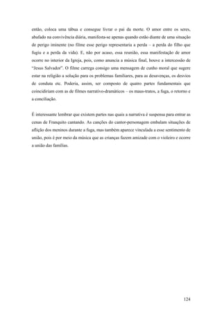 então, coloca uma tábua e consegue livrar o pai da morte. O amor entre os seres,
abafado na convivência diária, manifesta-se apenas quando estão diante de uma situação
de perigo iminente (no filme esse perigo representaria a perda – a perda do filho que
fugiu e a perda da vida). E, não por acaso, essa reunião, essa manifestação de amor
ocorre no interior da Igreja, pois, como anuncia a música final, houve a intercessão de
“Jesus Salvador”. O filme carrega consigo uma mensagem de cunho moral que sugere
estar na religião a solução para os problemas familiares, para as desavenças, os desvios
de conduta etc. Poderia, assim, ser composto de quatro partes fundamentais que
coincidiriam com as de filmes narrativo-dramáticos – os maus-tratos, a fuga, o retorno e
a conciliação.


É interessante lembrar que existem partes nas quais a narrativa é suspensa para entrar as
cenas de Franquito cantando. As canções do cantor-personagem embalam situações de
aflição dos meninos durante a fuga, mas também aparece vinculada a esse sentimento de
união, pois é por meio da música que as crianças fazem amizade com o violeiro e ocorre
a união das famílias.




                                                                                     124
 