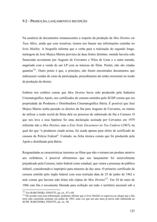 9.2 – PRODUÇÃO, LANÇAMENTO E RECEPÇÃO



Na ausência de documentos remanescentes a respeito da produção de Meu Destino em
Tuas Mãos, ainda que com ressalvas, iremos nos basear nas informações contidas no
livro Maldito. A biografia informa que a verba para a realização do segundo longa-
metragem de José Mojica Marins proviera de duas fontes distintas: metade haveria sido
financiada novamente por Augusto de Cervantes e Nilza de Lima e a outra metade,
angariada com a venda de um LP com as músicas do filme. Porém, não são citadas
quantias121. Outro ponto é que, a princípio, não foram encontrados documentos que
indicassem vendas de cotas de participação, procedimento até então recorrente no modo
de produção do diretor.


Embora nos créditos conste que Meu Destino havia sido produzido pela Indústria
Cinematográfica Apolo, nos certificados de censura emitidos pelo SCDP consta que era
propriedade da Produtora e Distribuidora Cinematográfica Ibéria. É possível que José
Mojica Marins tenha passado os direitos da fita para Augusto de Cervantes, no intuito
de utilizar a razão social da firma dele no processo de submissão da fita à Censura. O
que nos leva a essa hipótese foi uma declaração assinada por Cervantes em 1979
referente não a Meu Destino, mas a Esta Noite Encarnarei no Teu Cadáver (1967), na
qual diz que “a produtora citada acima, foi usada apenas para efeito de certificado de
censura da Polícia Federal”. Contudo, na ficha técnica consta que foi produzido pela
Apolo e distribuído pela Ibéria.


Resguardadas as características inerentes ao filme que não o tornam um produto atrativo
aos exibidores, é possível afirmarmos que seu lançamento foi sensivelmente
prejudicado pela Censura, tanto federal como estadual, que vetara a presença do público
infantil, considerando-o impróprio para menores de dez anos. O primeiro certificado de
censura emitido pelo órgão federal com essa restrição data de 25 de junho de 1962 e
nele consta que haviam sido feitas três cópias de Meu Destino122. Em 24 de maio de
1966 esta fita é novamente liberada para exibição em todo o território nacional sob a
121
    Ver BARCINSKI, FINOTTI, op. cit., 87 e 88.
122
    De acordo com essa informação, podemos afirmar que o livro Maldito se equivoca ao alegar que a fita
teria sido concluída somente em junho de 1963, uma vez que um ano anos já havia sido submetida ao
SCDP. BARCINSKI, FINOTTI, op. cit., 88.


                                                                                                  125
 