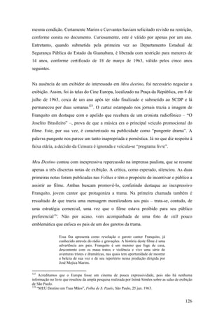 mesma condição. Certamente Marins e Cervantes haviam solicitado revisão na restrição,
conforme consta no documento. Curiosamente, este é válido por apenas por um ano.
Entretanto, quando submetida pela primeira vez ao Departamento Estadual de
Segurança Pública do Estado da Guanabara, é liberada com restrição para menores de
14 anos, conforme certificado de 18 de março de 1963, válido pelos cinco anos
seguintes.


Na ausência de um exibidor do interessado em Meu destino, foi necessário negociar a
exibição. Assim, foi às telas do Cine Europa, localizado na Praça da República, em 8 de
julho de 1963, cerca de um ano após ter sido finalizado e submetido ao SCDP e lá
permaneceu por duas semanas123. O cartaz estampado nos jornais trazia a imagem de
Franquito em destaque com o apelido que recebera de um cronista radiofônico – “O
Joselito Brasileiro” –, prova de que a música era o principal veículo promocional do
filme. Este, por sua vez, é caracterizado na publicidade como “pungente drama”. A
palavra pungente nos parece um tanto inapropriada e pernóstica. Já no que diz respeito à
faixa etária, a decisão da Censura é ignorada e veicula-se “programa livre”.


Meu Destino contou com inexpressiva repercussão na imprensa paulista, que se resume
apenas a três discretas notas de exibição. A crítica, como esperado, silenciou. As duas
primeiras notas foram publicadas nas Folhas e têm o propósito de incentivar o público a
assistir ao filme. Ambas buscam promovê-lo, conferindo destaque ao inexpressivo
Franquito, jovem cantor que protagoniza a trama. Na primeira chamada também é
ressaltado de que trazia uma mensagem moralizadora aos pais – trata-se, contudo, de
uma estratégia comercial, uma vez que o filme estava proibido para seu público
preferencial124. Não por acaso, vem acompanhada de uma foto de still pouco
emblemática que enfoca os pais de um dos garotos da trama.

                 Essa fita apresenta como revelação o garoto cantor Franquito, já
                 conhecido através do rádio e gravações. A história deste filme é uma
                 advertência aos pais. Franquito é um menino que foge de casa,
                 descontente com os maus tratos e violência e vive uma série de
                 aventuras tristes e dramáticas, nas quais tem oportunidade de mostrar
                 a beleza de sua voz e de seu repertório nessa produção dirigida por
                 José Mojica Marins.

123
     Acreditamos que o Europa fosse um cinema de pouca expressividade, pois não há nenhuma
informação no livro que resultou da ampla pesquisa realizada por Inimá Simões sobre as salas de exibição
de São Paulo.
124
    “MEU Destino em Tuas Mãos”, Folha de S. Paulo, São Paulo, 25 jun. 1963.


                                                                                                   126
 