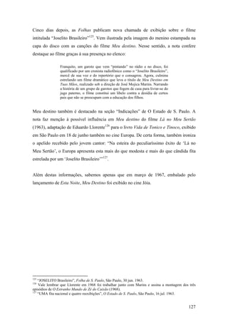 Cinco dias depois, as Folhas publicam nova chamada de exibição sobre o filme
intitulada “Joselito Brasileiro”125. Vem ilustrada pela imagem do menino estampada na
capa do disco com as canções do filme Meu destino. Nesse sentido, a nota confere
destaque ao filme graças à sua presença no elenco:

                Franquito, um garoto que vem “pintando” no rádio e no disco, foi
                qualificado por um cronista radiofônico como o “Joselito Brasileiro”,
                mercê de sua voz e do repertório que o consagrou. Agora, culmina
                estrelando um filme dramático que leva o título de Meu Destino em
                Tuas Mãos, realizado sob a direção de José Mojica Marins. Narrando
                a história de um grupo de garotos que fogem de casa para livrar-se do
                jugo paterno, o filme constitui um libelo contra a desídia de certos
                pais que não se preocupam com a educação dos filhos.


Meu destino também é destacado na seção “Indicações” de O Estado de S. Paulo. A
nota faz menção à possível influência em Meu destino do filme Lá no Meu Sertão
(1963), adaptação de Eduardo Llorente126 para o livro Vida de Tonico e Tinoco, exibido
em São Paulo em 18 de junho também no cine Europa. De certa forma, também ironiza
o apelido recebido pelo jovem cantor: “Na esteira do peculiaríssimo êxito de ‘Lá no
Meu Sertão’, o Europa apresenta esta mais do que modesta e mais do que cândida fita
estrelada por um ‘Joselito Brasileiro’”127.


Além destas informações, sabemos apenas que em março de 1967, embalado pelo
lançamento de Esta Noite, Meu Destino foi exibido no cine Jóia.




125
    “JOSELITO Brasileiro”, Folha de S. Paulo, São Paulo, 30 jun. 1963.
126
    Vale lembrar que Llorente em 1968 foi trabalhar junto com Marins e assina a montagem dos três
episódios de O Estranho Mundo de Zé do Caixão (1968).
127
    “UMA fita nacional e quatro reexibições”, O Estado de S. Paulo, São Paulo, 16 jul. 1963.


                                                                                            127
 