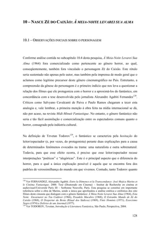 10 – NASCE ZÉ DO CAIXÃO: À MEIA-NOITE LEVAREI SUA ALMA



10.1 – OBSERVAÇÕES INICIAIS SOBRE O PERSONAGEM



Conforme análise contida no subcapítulo 10.4 desta pesquisa, À Meia-Noite Levarei Sua
Alma (1964) fora comercializado como pertencente ao gênero horror, ao qual,
conseqüentemente, também fora vinculado o personagem Zé do Caixão. Este rótulo
seria sustentado não apenas pelo autor, mas também pela imprensa de modo geral que o
aclamou como legítimo precursor deste gênero cinematográfico no País. Entretanto, a
compreensão da gênese do personagem é o primeiro indício que nos leva a questionar a
relação dos filmes que ele protagoniza com o horror e a aproximá-los do fantástico, em
concordância com a tese desenvolvida pelo jornalista Alexandre Agabiti Fernandez128.
Críticos como Salvyano Cavalcanti de Paiva e Paulo Ramos chegaram a tecer esta
analogia e, vale lembrar, a primeira menção à obra feita na mídia internacional se dá,
não por acaso, na revista Midi-Minuit Fantastique. No entanto, o gênero fantástico não
seria e tão fácil assimilação e comercialização entre os espectadores comuns quanto o
horror, consagrado pela indústria cultural.


Na definição de Tzvetan Todorov129, o fantástico se caracteriza pela hesitação do
leitor/espectador (e, por vezes, do protagonista) perante duas explicações para a causa
de determinados fenômenos evocados na trama: uma naturalista e outra sobrenatural.
Todavia, para que esse efeito ocorra, é preciso que esse leitor/espectador recuse
interpretações “poéticas” e “alegóricas”. Este é o principal aspecto que o diferencia do
horror, para o qual a única explicação possível é aquela que se encontra fora dos
padrões de verossimilhança do mundo em que vivemos. Contudo, tanto Todorov quanto


128
    Ver FERNANDEZ, Alexandre Agabiti. Entre la Démence et la Transcendance: José Mojica Marins et
le Cinéma Fantastique. 2000. Tese (Doutorado em Cinema) – Institut de Recherche en cinéma et
audiovisuel/Université Paris III – Sorbonne Nouvelle, Paris. Esta pesquisa se constitui em importante
referência sobre a obra de Marins, sendo a única que aprofundou a análise estética e estilística dos oito
filmes deste cineasta que dialogam com o gênero fantástico: À Meia-Noite Levarei Sua Alma (1964), Esta
Noite Encarnarei no Teu Cadáver (1966), Pesadelo Macabro (1968), O Estranho Mundo de Zé do
Caixão (1968), O Despertar da Besta (Ritual dos Sádicos) (1969), Finis Hominis (1971), Exorcismo
Negro (1974) e Delírios de um Anormal (1977).
129
    Ver TODOROV, Tzvetan, Introdução à Literatura Fantástica, São Paulo, Perspectiva, 2004.


                                                                                                    128
 