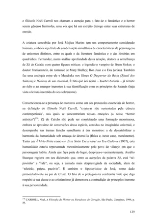o filósofo Noël Carroll nos chamam a atenção para o fato de o fantástico e o horror
serem gêneros limítrofes, uma vez que há um estreito diálogo entre suas estruturas de
enredo.


A criatura concebida por José Mojica Marins tem um comportamento considerado
humano, embora seja fruto da condensação simultânea de características de personagens
de universos distintos, entre os quais o da literatura fantástica e o das histórias em
quadrinhos. Fernandez, numa análise aprofundada desta relação, destaca a semelhança
de Zé do Caixão com quatro figuras míticas: o legendário vampiro de Bram Stoker; o
doutor Frankenstein, do romance de Mary Shelley; Don Juan e o Exu (orixá). Também
faz uma analogia entre ele e Mandrake nos filmes O Despertar da Besta (Ritual dos
Sádicos) e Delírios de um Anormal. É fato que seu nome – Josefel Zanatas – já remete
ao ódio e ao amargor inerentes à sua identificação com os princípios de Satanás (haja
vista a leitura invertida do seu sobrenome).


Convencionou-se a presença de monstros como um dos protocolos essenciais do horror,
na definição do filósofo Noël Carroll, “criaturas não sustentadas pela ciência
contemporânea”, nos quais se concentrariam nossas emoções (o nosso “horror
artístico”)130. Zé do Caixão não pode ser considerado uma formação monstruosa,
embora se aproxime de construções dessa espécie, contidas no imaginário universal, e
desempenhe nas tramas função semelhante à dos monstros: a de desestabilizar a
harmonia da humanidade sob ameaça de destruí-la (física e, neste caso, moralmente).
Tanto em À Meia-Noite como em Esta Noite Encarnarei no Teu Cadáver (1967), esta
humanidade estaria representada metonimicamente pelo povo do vilarejo em que o
personagem habita. Ainda que faça parte do lugar, despreza-o veementemente. Aurélio
Buarque registra em seu dicionário que, entre as acepções da palavra Zé, está “zé-
povinho” e “ralé”, ou seja, a camada mais desprestigiada da sociedade, além de
“toleirão, pateta, pacóvio”. É também o hipocorístico de José, nome dado
primordialmente ao pai de Cristo. O fato de o protagonista confrontar tudo que diga
respeito à sua classe e ao cristianismo já demonstra a contradição de princípios inerente
à sua personalidade.



130
      CARROLL, Noel, A Filosofia do Horror ou Paradoxos do Coração, São Paulo, Campinas, 1999, p.
56.


                                                                                             129
 
