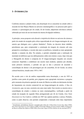 1 - INTRODUÇÃO




Conforme anuncia o próprio título, esta dissertação irá se concentrar no estudo sobre a
incursão de José Mojica Marins no universo cinematográfico e no processo pelo qual o
cineasta e o personagem por ele criado, Zé do Caixão, adquiriram relevância cultural,
sobretudo por meio de um movimento de intensa divulgação midiática.


A princípio, nossa proposta seria discutir a trajetória do diretor no universo do cinema a
partir do estudo da recepção pela crítica especializada de seis longas-metragens de sua
autoria que dialogam com o gênero fantástico1. Porém, no decorrer deste trabalho,
percebemos que, para compreender a construção da imagem do cineasta sob uma
perspectiva cronológica, o recorte não mais se justificava, tornando-se mais apropriado
abordar o conjunto da obra. No entanto, o período estipulado para a realização do
mestrado inviabilizava que nos debruçássemos sobre este extenso corpus, haja vista que
a filmografia do diretor é composta de 23 longas-metragens lançados em circuito
comercial. Impelidos a estabelecer um recorte mais modesto, optamos por abordar,
neste primeiro momento, o período em que se deu o processo de ascensão e
consolidação do diretor e do personagem por ele concebido, Zé do Caixão, na esfera
cultural brasileira, situado entre 1953 e 1967.


De acordo com o viés de análise empreendido nesta dissertação, o ano de 1953 se
justifica como ponto de partida, pois julgamos mais apropriado iniciarmos a pesquisa
pelo momento da primeira aparição do nome de Marins na mídia em detrimento da data
do lançamento em circuito comercial de seu longa-metragem de estréia, A Sina do
Aventureiro, que, no caso, ocorreria seis anos mais tarde. Este recorte se encerra com a
consolidação de criador e criatura no meio cinematográfico, verificada a partir do
estudo da recepção do segundo filme protagonizado por Zé do Caixão, Esta Noite
Encarnarei no Teu Cadáver, exibido em 1967 nas capitais paulista e carioca. Portanto,
como se pode observar, este período compreende a transição entre duas importantes

1
 Inicialmente, pretendíamos discutir a recepção pela crítica de À Meia-Noite Levarei Sua Alma (1964),
Esta Noite Encarnarei no Teu Cadáver (1966), O Estranho Mundo de Zé do Caixão (1968), O Despertar
da Besta ou Ritual dos Sádicos (1969-1983), Exorcismo Negro (1974) e Delírios de um Anormal (1977).


                                                                                                  13
 