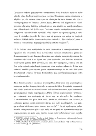 De todos os atributos que compõem o temperamento de Zé do Caixão, incita-nos maior
reflexão o fato de ele ser um iconoclasta convicto. Despreza as crenças populares e as
religiões, por ele tratadas como fonte de alienação do povo (embora não com a
conotação política dos filmes de Glauber Rocha). Debocha com freqüência dos valores
impostos pela Igreja Católica, norteando-se por uma diretriz que guarda semelhança
com a filosofia anticristã de Nietzsche. Condena o preceito maniqueísta céu-inferno e a
crença num Deus inexistente. Por vezes, como veremos no capítulo seguinte, a forma
como é retratada a inversão de valores que ele promove nos lembra os rituais de
bufonaria da Idade Média, chamados riso, entre os quais, a “festa dos loucos”, onde se
promovia comicamente a degradação dos ritos e símbolos religiosos131.


Zé do Caixão causa repugnância em seus conterrâneos e, conseqüentemente, no
espectador pelo seu aspecto físico e pelas unhas crescidas, semelhantes a garras que
despertam um certo asco. Essa aversão advém, num primeiro momento, do espaço e dos
elementos associados à sua figura, tais como cemitérios; uma funerária repleta de
esquifes; um ajudante débil, corcunda, que tem a face desfigurada, como se verá em
Esta noite; animais naturalmente asquerosos como aranhas, cobras etc. Existe uma
atmosfera mórbida que o envolve, porém a repulsa maior que ele nos causa é do ponto
de vista moral, sobretudo por causa de seu sadismo e de suas blasfêmias dirigidas contra
os preceitos cristãos.


Zé do Caixão desafia os valores do próprio público. Para tentar uma aproximação do
sentimento que lhes desperta, faço valer as palavras de Mário de Andrade, extraídas de
uma crônica publicada no Diário Nacional mais de trinta anos antes, sobre os monstros
que emergiam do cinema naquele período. Mário contraria o senso comum e afirma não
ser exatamente um sentimento de horror que as aberrações lhe produzem.
“Conceitualmente isso pode estar certo, porém se verificarmos com exatidão o
sentimento que nos causam os monstros da tela e do teatro a gente percebe logo que o
que sentimos não é horror propriamente, asco porém”132. Asco é a palavra que melhor
define a sensação causada por Zé do Caixão em boa parte dos espectadores desde que
surgira, momento em que a Igreja Católica exercia maior influência nas várias camadas

131
    BAKHTIN, Mikhail, A Cultura Popular na Idade Média e no Renascimento: o Contexto de François
Rabelais, São Paulo-Brasília, EDUNB/HUCITEC, 1999, p. 64.
132
    ANDRADE, Mário de. “Os monstros do homem”, Diário Nacional, 15 mai. 1932. In: Táxi e Crônicas
no Diário Nacional, p. 529. [grifo nosso]


                                                                                            130
 