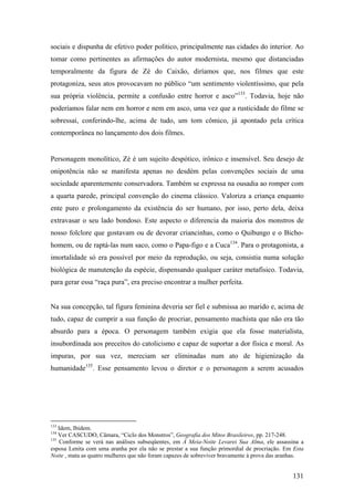 sociais e dispunha de efetivo poder político, principalmente nas cidades do interior. Ao
tomar como pertinentes as afirmações do autor modernista, mesmo que distanciadas
temporalmente da figura de Zé do Caixão, diríamos que, nos filmes que este
protagoniza, seus atos provocavam no público “um sentimento violentíssimo, que pela
sua própria violência, permite a confusão entre horror e asco”133. Todavia, hoje não
poderíamos falar nem em horror e nem em asco, uma vez que a rusticidade do filme se
sobressai, conferindo-lhe, acima de tudo, um tom cômico, já apontado pela crítica
contemporânea no lançamento dos dois filmes.


Personagem monolítico, Zé é um sujeito despótico, irônico e insensível. Seu desejo de
onipotência não se manifesta apenas no desdém pelas convenções sociais de uma
sociedade aparentemente conservadora. Também se expressa na ousadia ao romper com
a quarta parede, principal convenção do cinema clássico. Valoriza a criança enquanto
ente puro e prolongamento da existência do ser humano, por isso, perto dela, deixa
extravasar o seu lado bondoso. Este aspecto o diferencia da maioria dos monstros de
nosso folclore que gostavam ou de devorar criancinhas, como o Quibungo e o Bicho-
homem, ou de raptá-las num saco, como o Papa-figo e a Cuca134. Para o protagonista, a
imortalidade só era possível por meio da reprodução, ou seja, consistia numa solução
biológica de manutenção da espécie, dispensando qualquer caráter metafísico. Todavia,
para gerar essa “raça pura”, era preciso encontrar a mulher perfeita.


Na sua concepção, tal figura feminina deveria ser fiel e submissa ao marido e, acima de
tudo, capaz de cumprir a sua função de procriar, pensamento machista que não era tão
absurdo para a época. O personagem também exigia que ela fosse materialista,
insubordinada aos preceitos do catolicismo e capaz de suportar a dor física e moral. As
impuras, por sua vez, mereciam ser eliminadas num ato de higienização da
humanidade135. Esse pensamento levou o diretor e o personagem a serem acusados




133
    Idem, Ibidem.
134
    Ver CASCUDO, Câmara, “Ciclo dos Monstros”, Geografia dos Mitos Brasileiros, pp. 217-248.
135
     Conforme se verá nas análises subseqüentes, em À Meia-Noite Levarei Sua Alma, ele assassina a
esposa Lenita com uma aranha por ela não se prestar a sua função primordial de procriação. Em Esta
Noite , mata as quatro mulheres que não foram capazes de sobreviver bravamente à prova das aranhas.


                                                                                              131
 