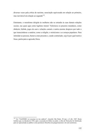 diversas vezes pela crítica de nazistas, associação equivocada em relação ao primeiro,
mas inevitável em relação ao segundo136.


Entretanto, o moralismo dirigido às mulheres não se estendia às suas demais relações
sociais, nas quais agia como legítimo imoral. Valorizava os prazeres mundanos, como
dinheiro, bebida, jogos de azar e relações carnais e nutria enorme desprezo por tudo o
que transcendesse a matéria, como a religião, o misticismo e as crenças populares. Para
intimidar as pessoas, bastava estar presente e, sendo contrariado, seja lá por qual motivo
fosse, partia para a agressão física.




136
   Ver “NAZISMO vai encarnar no teu cadáver”, Amanhã, São Paulo, 30 mar. a 6 abr. 1967. Resta
lembrar que, na década de 1930, após a ascensão de Hitler ao poder, a obra de Nietszche foi falsificada
para ser apresentada ao público como prenúncio filosófico do pangermanismo e do anti-semitismo.


                                                                                                  132
 