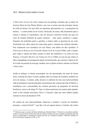 10.2 – OBSERVAÇÕES SOBRE O FILME



À Meia-Noite Levarei Sua Alma começa com um prólogo, elemento que se repete em
diversos filmes de José Mojica Marins e por isso se tornou uma das principais marcas
do estilo do diretor. Por meio dele nos apresenta, pela primeira vez, o protagonista da
história – o controvertido Zé do Caixão. Deslocado da trama, olha diretamente para a
câmera e ameaça os espectadores com um discurso existencial leviano que gira em
torno da sumária definição de quatro conceitos – vida, morte, existência e sangue.
Enquanto são proferidos gritos e gemidos, a câmera então se aproxima de seu rosto,
focalizando seus olhos, partes do corpo pelas quais o cineasta tem confessa obsessão.
Elas reaparecem com insistência em seus filmes, com ênfase em dois episódios: O
Fabricante de Bonecas, de O Estranho Mundo de Zé do Caixão (1968), onde o artesão,
para vingar o estupro das filhas, arranca os olhos dos malfeitores e os coloca em suas
bonecas, e Pesadelo Macabro, de Trilogia do Terror (1968), na cena em que enfoca os
olhos esbugalhados do protagonista depois de desenterrado, que remetem à figura de Zé
do Caixão em posição de morcego, também com os globos oculares salientes no final de
À Meia-Noite.


Ainda no prólogo, os demais personagens nos são apresentados em cenas de tortura
física, extraídas da trama. O título, grafado sobre um esboço de cemitério, também nos
serve de ameaça. A câmera, então, descreve o ambiente de uma casa mal-assombrada
onde já transparece uma das principais características dos cenários das fitas de Marins: a
semelhança com a precariedade dos cenários grosseiros de programas de televisão
brasileiros, como os da antiga TV Tupi, ou latino-americanos de enorme apelo popular,
como os dos seriados mexicanos Chaves e Chapolin, ainda que estes tenham surgido
somente no início da década de 1970.


No cenário da casa mal-assombrada, chama-nos a atenção o excesso de elementos
presentes, a maioria Kitsch137, que dão a ele um aspecto barroco. Contudo, não restam


137
   Utilizamos aqui o conceito de Kitsch definido por Abraham Moles: “O Kitsch é a mercadoria ordinária
(Duden), é uma secreção artística derivada da venda dos produtos de uma sociedade em grandes lojas que
assim se transformam, a exemplo das estações de trem, em verdadeiros templos”. MOLES, Abraham, O
Kitsch, São Paulo, Perspectiva, 2001, p. 10.


                                                                                                 133
 