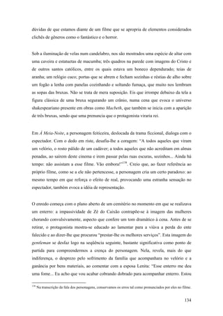 dúvidas de que estamos diante de um filme que se apropria de elementos considerados
clichês de gêneros como o fantástico e o horror.


Sob a iluminação de velas num candelabro, nos são mostrados uma espécie de altar com
uma caveira e estatuetas de macumba; três quadros na parede com imagens do Cristo e
de outros santos católicos, entre os quais estava um boneco dependurado; teias de
aranha; um relógio cuco; portas que se abrem e fecham sozinhas e réstias de alho sobre
um fogão a lenha com panelas cozinhando e soltando fumaça, que muito nos lembram
as sopas das bruxas. Não se trata de mera suposição. Eis que irrompe debaixo da tela a
figura clássica de uma bruxa segurando um crânio, numa cena que evoca o universo
shakespeariano presente em obras como Macbeth, que também se inicia com a aparição
de três bruxas, sendo que uma prenuncia que o protagonista viraria rei.


Em À Meia-Noite, a personagem feiticeira, deslocada da trama ficcional, dialoga com o
espectador. Com o dedo em riste, desafia-lhe a coragem: “A todos aqueles que viram
um velório, o rosto pálido de um cadáver; a todos aqueles que não acreditam em almas
penadas, ao saírem deste cinema e irem passar pelas ruas escuras, sozinhos... Ainda há
tempo: não assistam a esse filme. Vão embora!”138. Creio que, ao fazer referência ao
próprio filme, como se a ele não pertencesse, a personagem cria um certo paradoxo: ao
mesmo tempo em que reforça o efeito de real, provocando uma estranha sensação no
espectador, também evoca a idéia de representação.


O enredo começa com o plano aberto de um cemitério no momento em que se realizava
um enterro: a impassividade de Zé do Caixão contrapõe-se à imagem das mulheres
chorando convulsivamente, aspecto que confere um tom dramático à cena. Antes de se
retirar, o protagonista mostra-se educado ao lamentar para a viúva a perda do ente
falecido e ao dizer-lhe que procurou “prestar-lhe os melhores serviços”. Esta imagem do
gentleman se desfaz logo na seqüência seguinte, bastante significativa como ponto de
partida para compreendermos a crença do personagem. Nela, revela, mais do que
indiferença, o desprezo pelo sofrimento da família que acompanhara no velório e a
ganância por bens materiais, ao comentar com a esposa Lenita: “Esse enterro me deu
uma fome... Eu acho que vou acabar cobrando dobrado para acompanhar enterro. Estou

138
      Na transcrição da fala dos personagens, conservamos os erros tal como pronunciados por eles no filme.


                                                                                                      134
 