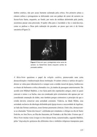âmbito estético, não por acaso bastante aclamada pela crítica. Em primeiro plano a
câmera enfoca o protagonista se deliciando com um pedaço de carne de carneiro na
Sexta-Feira Santa, enquanto, ao fundo, por meio da moldura delimitada pela janela,
assistimos passar uma procissão. O padre olha para o incrédulo e faz o sinal-da-cruz,
como se pedisse a Deus pela redenção do pecador, ao passo que este ri de forma
sarcástica (Figura 2).




                         Figura 2 Cena em que o protagonista come carne de
                         carneiro na Sexta-Feira Santa enquanto zomba da
                         procissão católica




À Meia-Noite questiona o papel da religião católica, promovendo uma certa
dessacralização e mediocrização dessa instituição. O caráter cômico e satírico do qual o
diretor se valeu para ridicularizá-la e romper com a retidão moral da época, lembra-nos
os rituais de bufonaria e tolice chamados riso, já citados de passagem anteriormente. De
acordo com Mikhail Bakhtin, o riso fazia parte dos espetáculos antigos, entre os quais
estavam o mimo e as burlas, mas era condenado pelo cristianismo não apenas por ser
considerado emanação do diabo, mas também porque contrariava o princípio de que o
cristão deveria conservar uma seriedade constante. Todavia, na Idade Média, essa
seriedade exclusiva da ideologia defendida pela Igreja trouxe a necessidade de legalizar,
ao lado das formas canônicas, essas formas puramente cômicas. Entre elas, destacavam-
se as chamadas “festas dos loucos”, celebradas por estudantes e clérigos no dia de Santo
Estêvão, no Ano Novo, no Dia dos Inocentes, da Trindade e de São João. Cremos que À
Meia-Noite muitas vezes evoque os ritos dessas festas, caracterizados, segundo Bakhtin,
pelas “degradações grotescas dos diferentes ritos e símbolos religiosos transpostos para



                                                                                     137
 